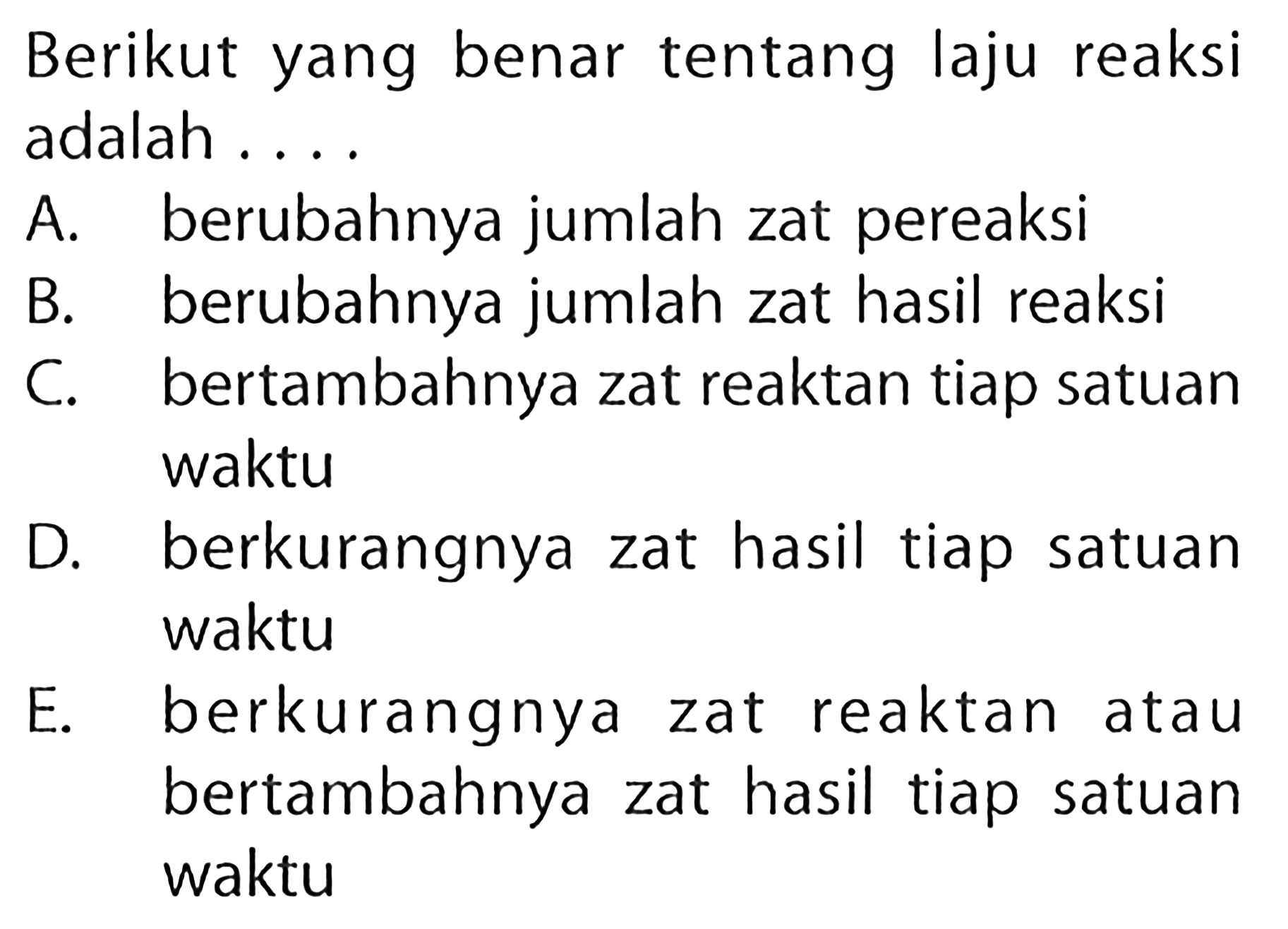 Berikut yang benar tentang laju reaksi adalah .... A. berubahnya jumlah zat pereaksi B. berubahnya jumlah zat hasil reaksi C. bertambahnya zat reaktan tiap satuan waktu D. berkurangnya zat hasil tiap satuan waktu E. berkurangnya zat reaktan atau bertambahnya zat hasil tiap satuan waktu 