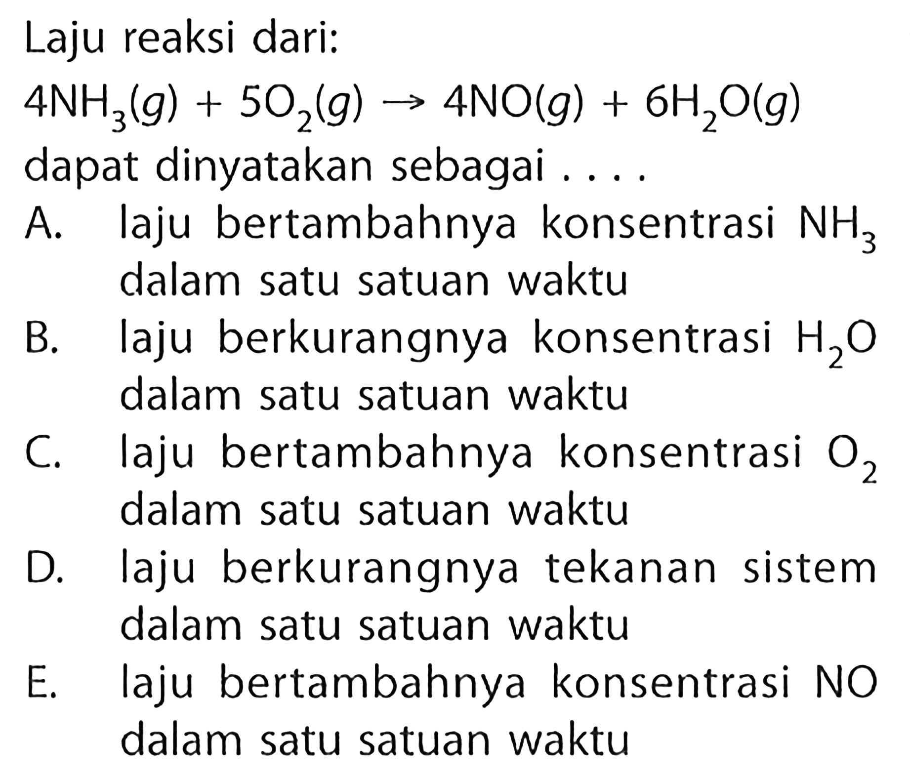 Laju reaksi dari:  4NH3(g)+5O2(g) -> 4NO(g)+6 H2O(g) dapat dinyatakan sebagai . ... A. laju bertambahnya konsentrasi  NH3 B. lalam satu satuan waktu laju berkurangnya konsentrasi  H2O C. lalam satu satuan waktu D. laju bertambahnya konsentrasi  O2 dalam satu satuan waktu E. laju bertambahnya konsentrasi  NO dalam satu satuan waktu 