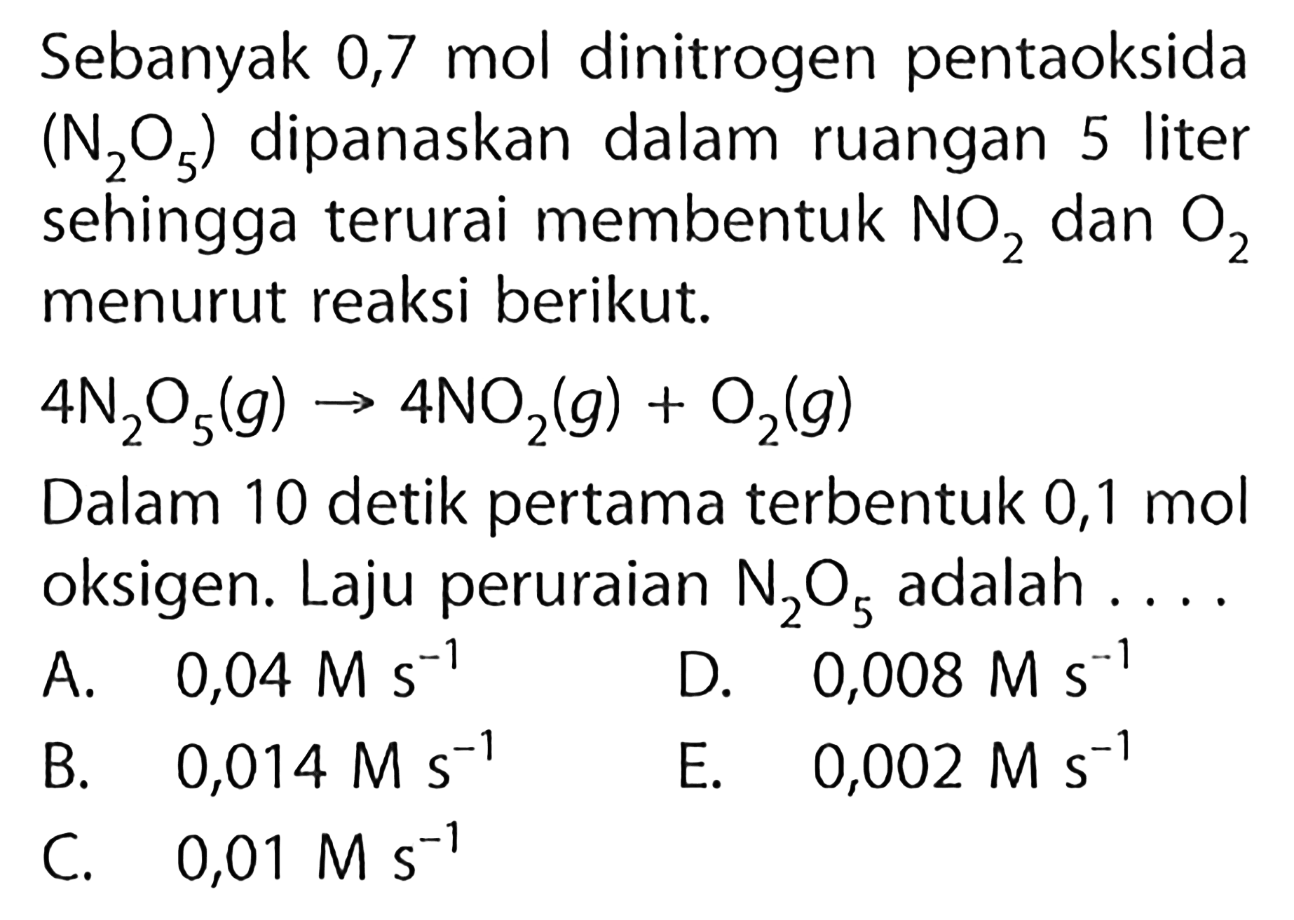 Sebanyak 0,7 mol dinitrogen pentaoksida (N2O5) dipanaskan dalam ruangan 5 liter sehingga terurai membentuk NO2 dan O2 menurut reaksi berikut.4 N2O5(g) -> 4 NO2(g)+O2(g)Dalam 10 detik pertama terbentuk 0,1 mol oksigen. Laju peruraian N2O5 adalah ...