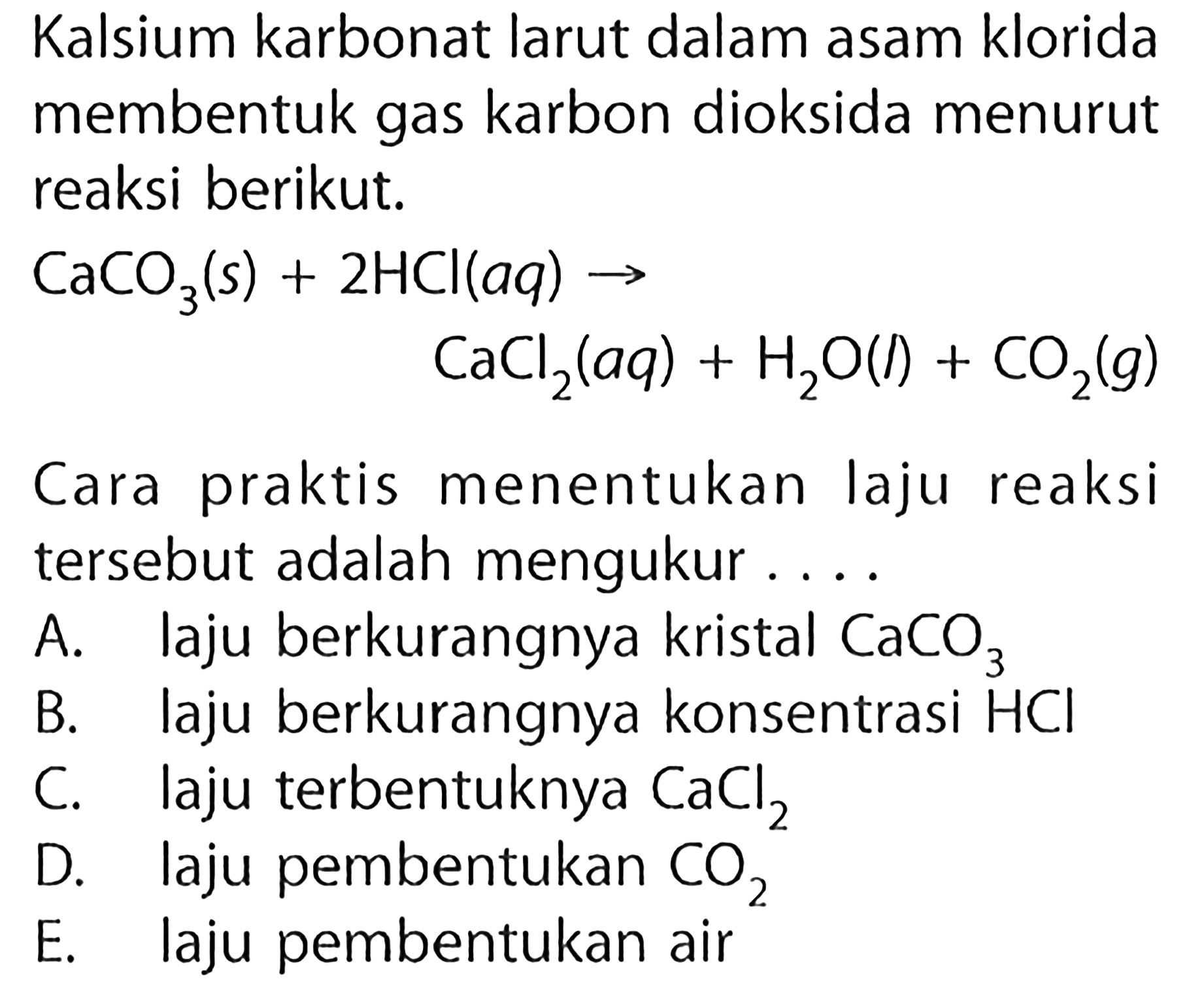 Kalsium karbonat larut dalam asam klorida membentuk gas karbon dioksida menurut reaksi berikut.CaCO3(s)+2 HCl(aq) -> CaCl2(aq)+H2O(l)+CO2(g)Cara praktis menentukan laju reaksi tersebut adalah mengukur.... A. laju berkurangnya kristal CaCO3 B. laju berkurangnya konsentrasi HCl C. laju terbentuknya CaCl2 D. laju pembentukan CO2 E. laju pembentukan air