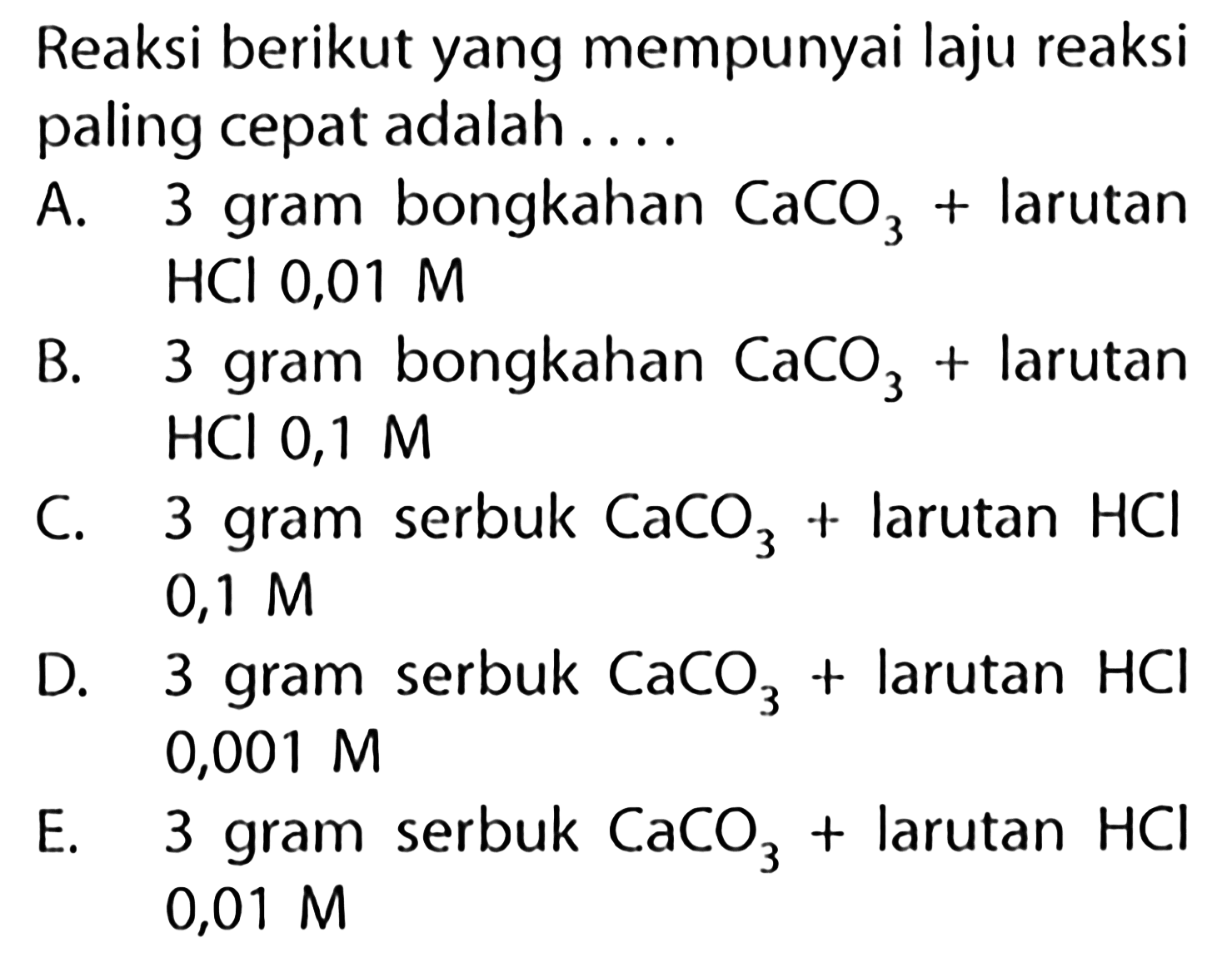 Reaksi berikut yang mempunyai laju reaksi paling cepat adalah....A. 3 gram bongkahan CaCO3+larutan HCl 0,01 M B. 3 gram bongkahan CaCO3+larutan HCl 0,1 M C. 3 gram serbuk CaCO3+larutan HCl 0,1 M D. 3 gram serbuk CaCO3+larutan HCl 0,001 M E. 3 gram serbuk CaCO3+larutan HCl 0,01 M 