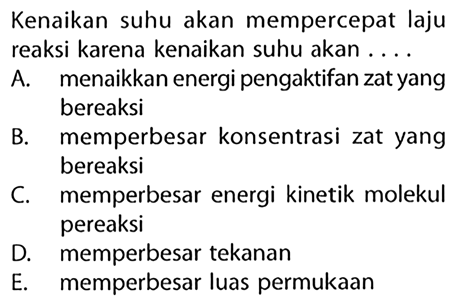 Kenaikan suhu akan mempercepat laju reaksi karena kenaikan suhu akan ....A. menaikkan energi pengaktifan zat yang bereaksi B. memperbesar konsentrasi zat yang bereaksi C. memperbesar energi kinetik molekul pereaksi D. memperbesar tekanan E. memperbesar luas permukaan