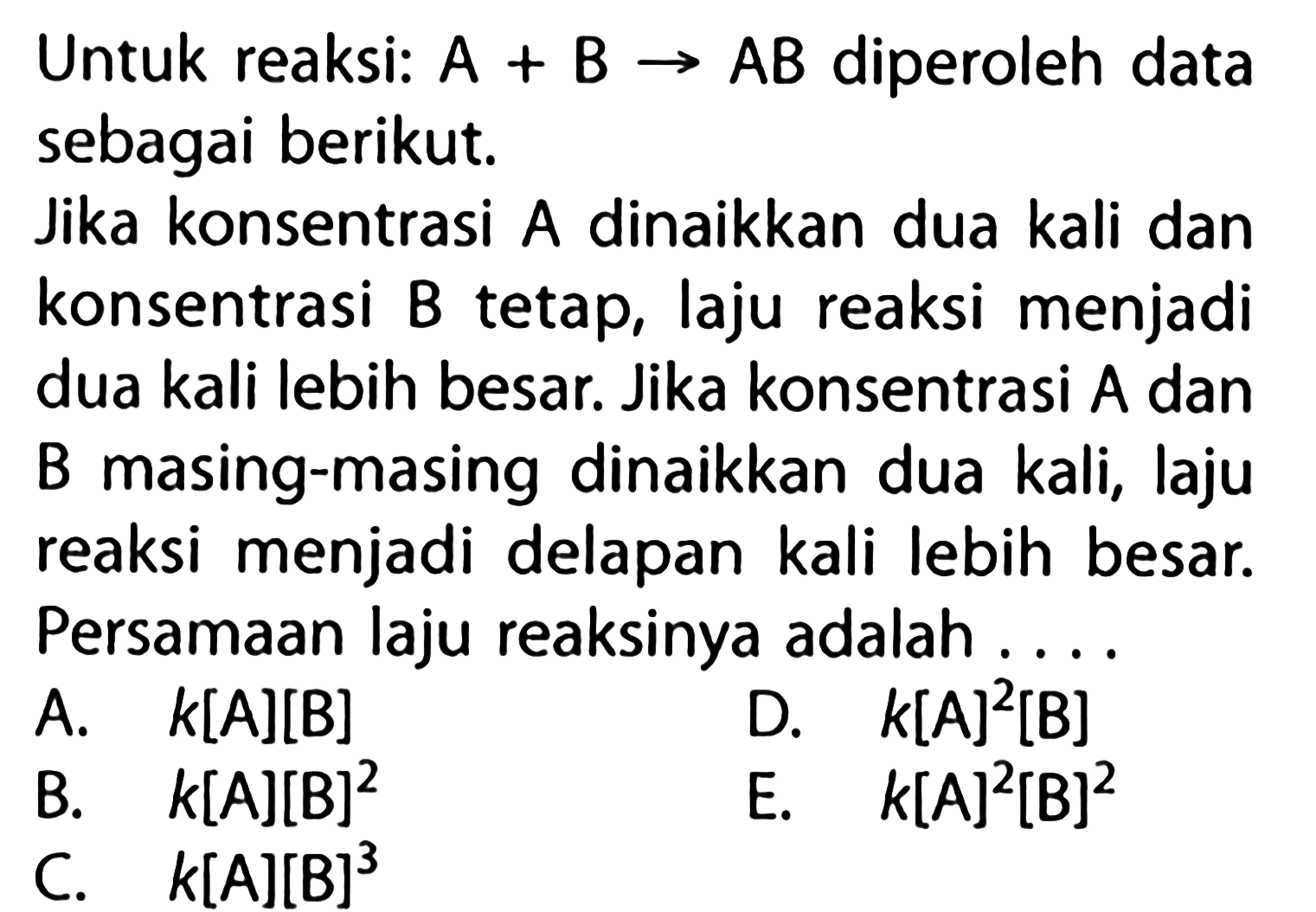 Untuk reaksi: A+B -> AB diperoleh data sebagai berikut. Jika konsentrasi A dinaikkan dua kali dan konsentrasi B tetap, laju reaksi menjadi dua kali lebih besar. Jika konsentrasi A dan B masing-masing dinaikkan dua kali, laju reaksi menjadi delapan kali lebih besar. Persamaan laju reaksinya adalah .... A. k[A][B] B. k[A][B]^2 C. k[A][B]^3 D. k[A]^2[B] E. k[A]^2[B]^2 