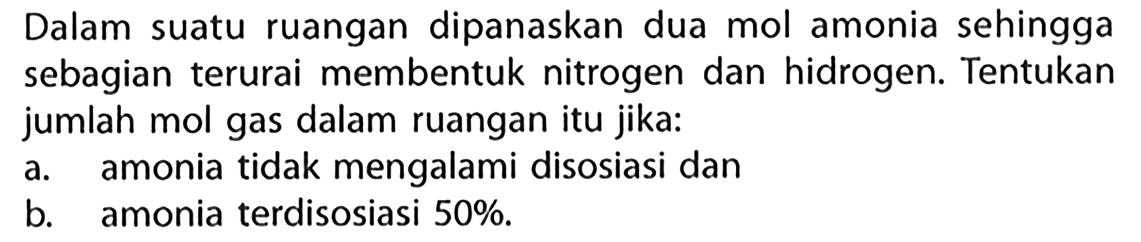 Dalam suatu ruangan dipanaskan dua mol amonia sehingga sebagian terurai membentuk nitrogen dan hidrogen. Tentukan jumlah mol gas dalam ruangan itu jika: 
a. amonia tidak mengalami disosiasi dan 
b. amonia terdisosiasi 50%.