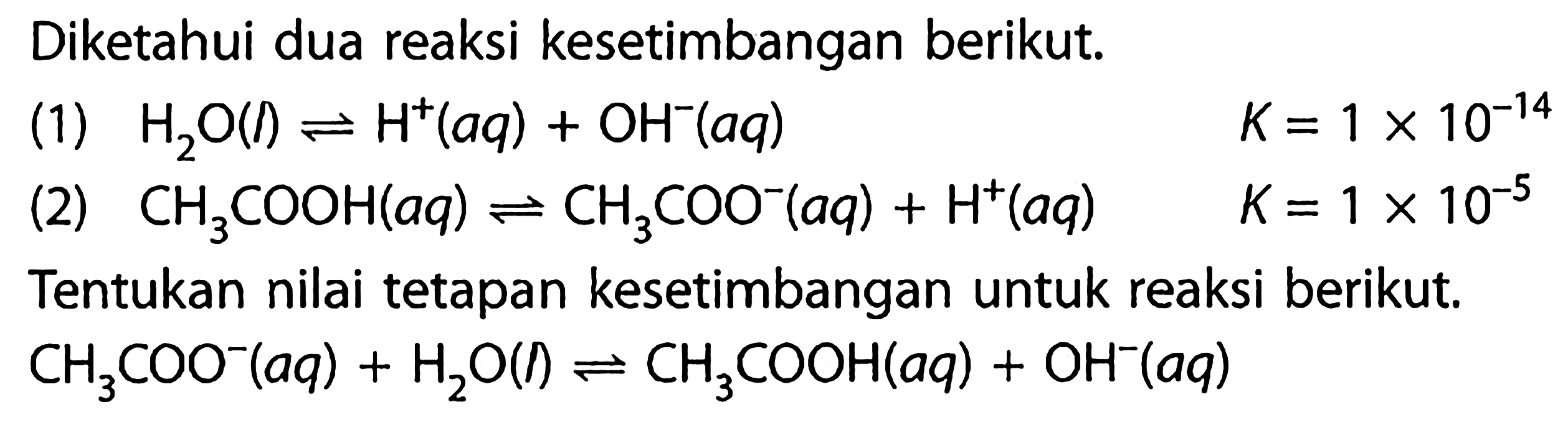 Diketahui dua reaksi kesetimbangan berikut. (1) H2O(l) <=> H^+(aq) + OH^-(aq) K=1 x 10^(-14) 
(2) CH3COOH (aq) <=> CH3COO^- (aq) + H^+(aq) K= 1 x 10^(-5) Tentukan nilai tetapan kesetimbangan untuk reaksi berikut. CH3COO^- (aq) + H2O (l) <=> CH3COOH (aq) + OH^-(aq) 