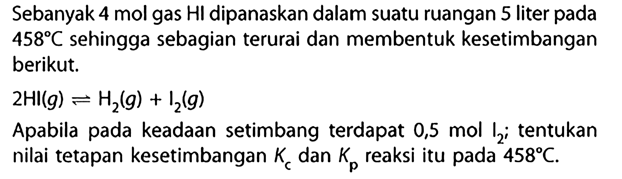 Sebanyak 4 mol gas HI dipanaskan dalam suatu ruangan 5 liter pada 458 C sehingga sebagian terurai dan membentuk kesetimbangan berikut.2 Hl(g) <- H2(g)+I2(g)Apabila pada keadaan setimbang terdapat 0,5 mol I2;tentukan nilai tetapan kesetimbangan Kc dan Kp reaksi itu pada 458 C. 