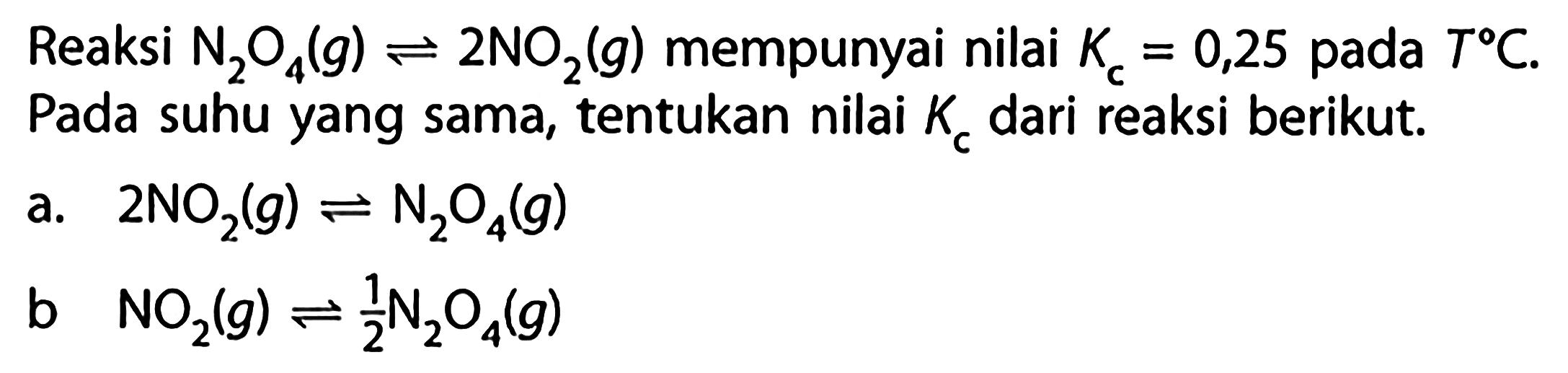 Reaksi N2O4 (g) <=> 2 NO2 (g) mempunyai nilai Kc = 0,25 pada T C. Pada suhu yang sama, tentukan nilai Kc dari reaksi berikut. 
a. 2 NO2 (g) <=> N2O4 (g) 
b. NO2 (g) <=> 1/2 N2O4 (g) 