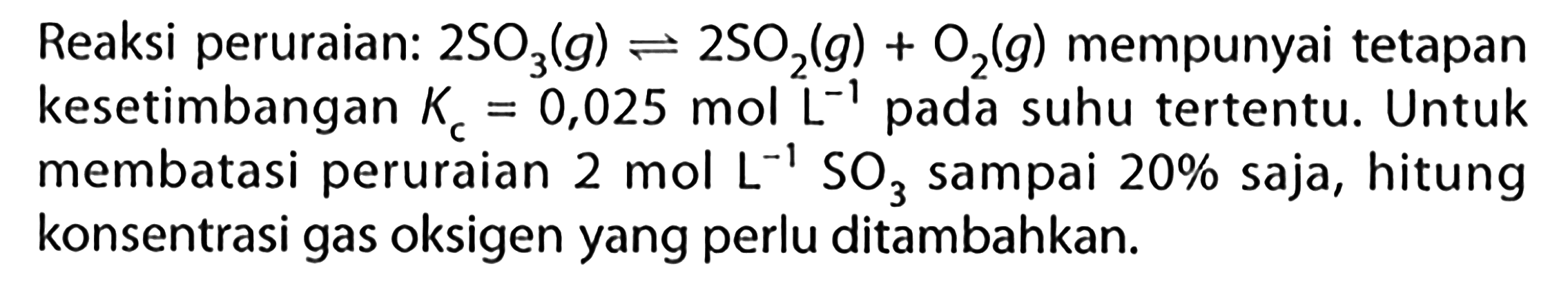 Reaksi peruraian: 2 SO3 (g) + 2 SO2 (g) + O2 (g) mempunyai tetapan kesetimbangan Kc = 0,025 mol L^(-1) pada suhu tertentu. Untuk membatasi peruraian 2 mol L^(-1) SO3 sampai 20% saja, hitung konsentrasi gas oksigen yang perlu ditambahkan.