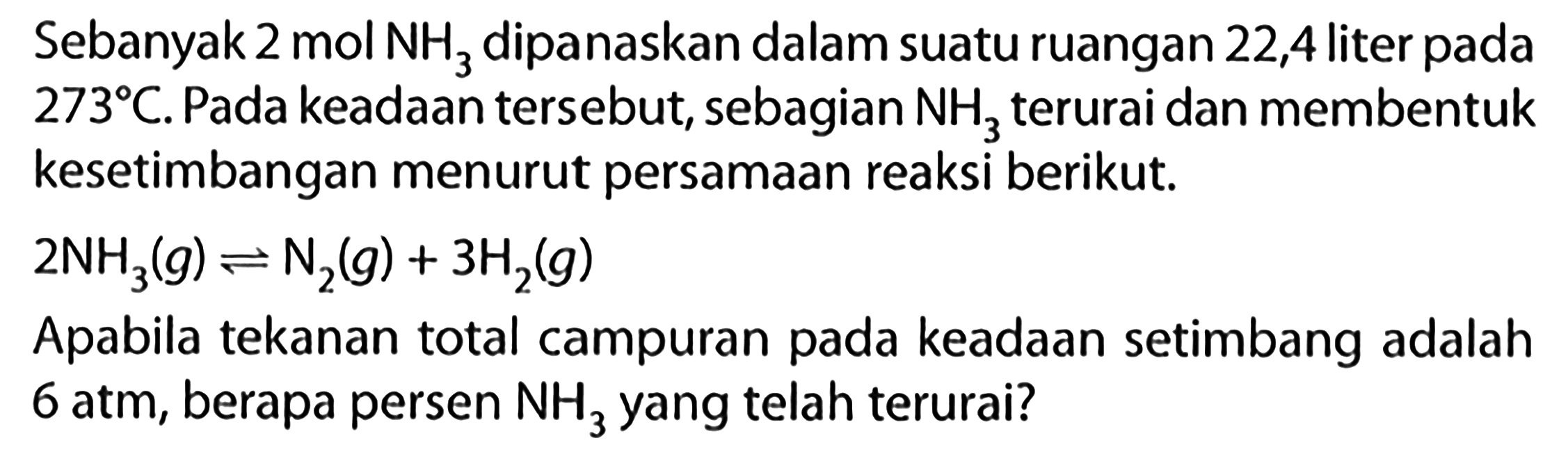 Sebanyak 2 mol NH3 dipanaskan dalam suatu ruangan 22,4 liter pada 273 C. Pada keadaan tersebut, sebagian NH3 terurai dan membentuk kesetimbangan menurut persamaan reaksi berikut: 
2 NH3 (g) <=> N2 (g) + 3 H2 (g) Apabila tekanan total campuran pada keadaan setimbang adalah 6 atm, berapa persen NH3 yang telah terurai?