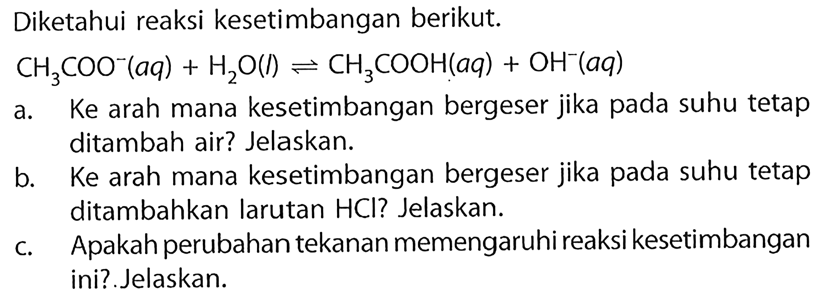 Diketahui reaksi kesetimbangan berikut. CH3COO^-(aq) + H2O(l) <=> CH3COOH(aq) + OH^-(aq) a. Ke arah mana kesetimbangan bergeser jika pada suhu tetap ditambah air? Jelaskan. b. Ke arah mana kesetimbangan bergeser jika pada suhu tetap ditambahkan larutan HCl? Jelaskan. c. Apakah perubahan tekanan memengaruhi reaksi kesetimbangan ini? Jelaskan. 