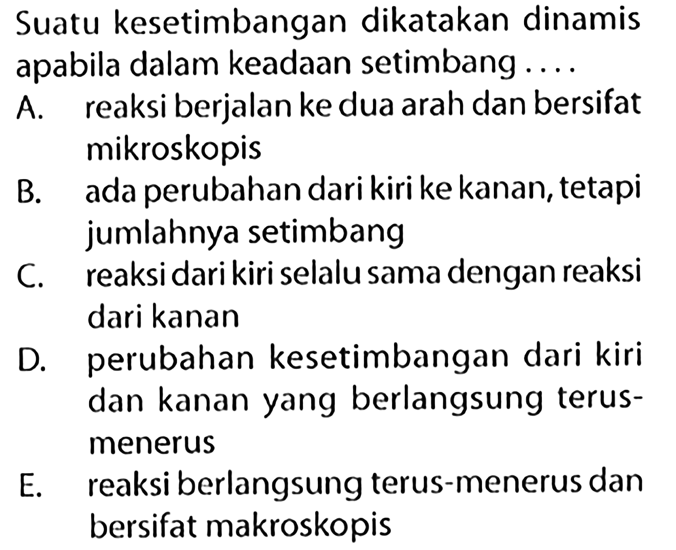 Suatu kesetimbangan dikatakan dinamisapabila dalam keadaan setimbang.... A. reaksi berjalan ke dua arah dan bersifatmikroskopisB. ada perubahan dari kiri ke kanan, tetapiC. jumlahnya setimbangD. reaksi dari kiri selalu sama dengan reaksidari kananperubahan kesetimbangan dari kiridan kanan yang berlangsung terus-menerusE. reaksi berlangsung terus-menerus danbersifat makroskopis