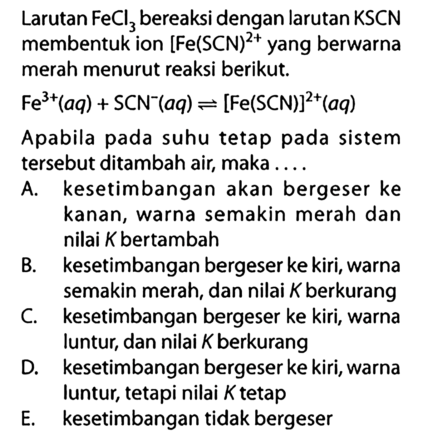 Larutan FeCl3 bereaksi dengan larutan KSCN membentuk ion [Fe(SCN)]^(2+). yang berwarna merah menurut reaksi berikut.Fe^3+(aq)+SCN^-(aq) <=>[Fe(SCN)]^2+(aq) Apabila pada suhu tetap pada sistem tersebut ditambah air, maka ...