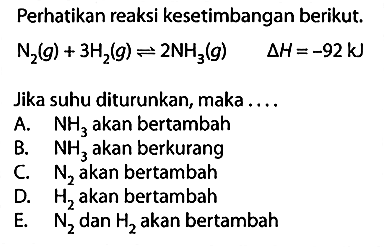 Perhatikan reaksi kesetimbangan berikut. N2(g)+3 H2(g) <=> 2 NH3(g) delta H=-92 kJ Jika suhu diturunkan, maka .... A. NH3 akan bertambah B. NH3 akan berkurang C. N2 akan bertambah D. H2 akan bertambah E. N2 dan H2 akan bertambah