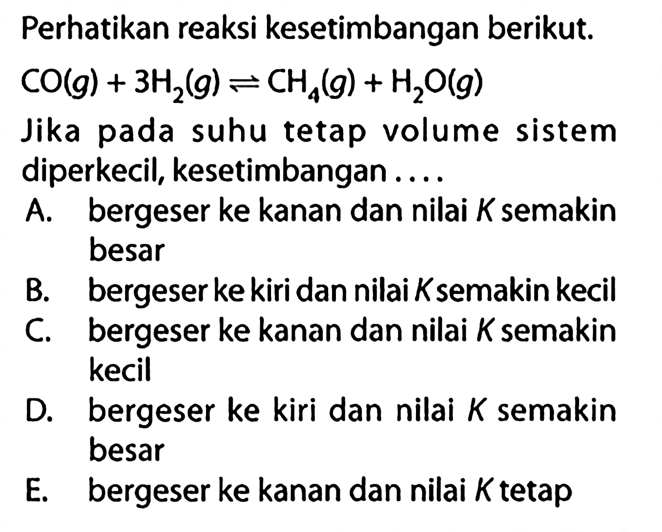 Perhatikan reaksi kesetimbangan berikut. CO(g)+3H2(g) <=> CH4(g)+H2O(g) Jika pada suhu tetap volume sistem diperkecil, kesetimbangan.... A. bergeser ke kanan dan nilai K semakin besar B. bergeser ke kiri dan nilai K semakin kecil C. bergeser ke kanan dan nilai K semakin kecil D. bergeser ke kiri dan nilai K semakin besar E. bergeser ke kanan dan nilai K tetap 