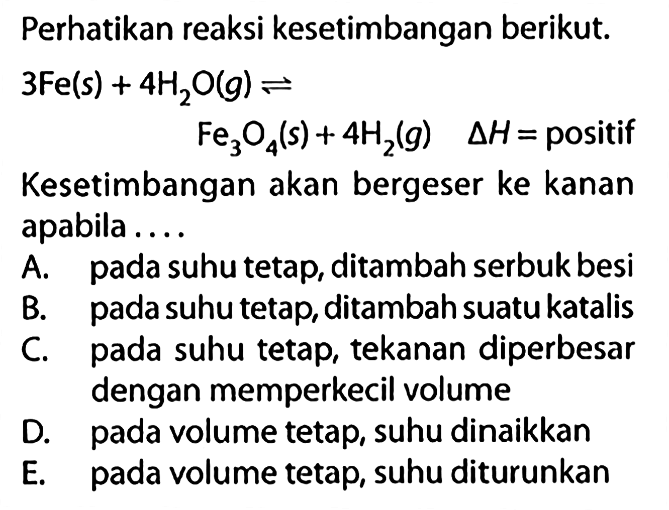 Perhatikan reaksi kesetimbangan berikut. 3 Fe(s)+4 H2O(g) <=> Fe3O4(s)+4 H2(g) delta H= positifKesetimbangan akan bergeser ke kanan apabila....A. pada suhu tetap, ditambah serbuk besi B. pada suhu tetap, ditambah suatu katalis C. pada suhu tetap, tekanan diperbesar dengan memperkecil volume D. pada volume tetap, suhu dinaikkan E. pada volume tetap, suhu diturunkan