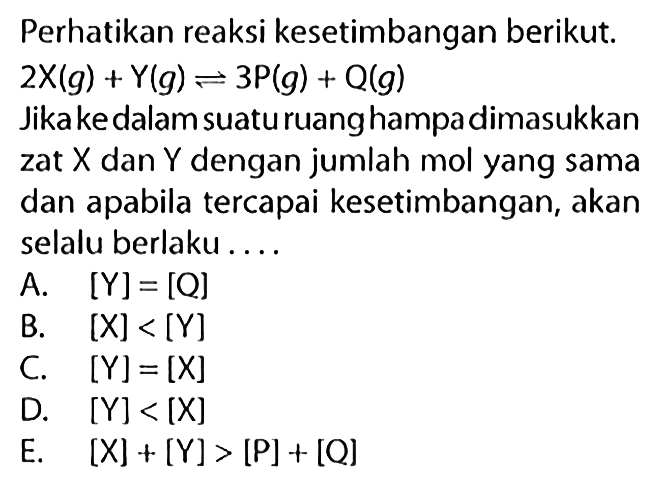 Perhatikan reaksi kesetimbangan berikut. 2X(g) + Y(g) <=> 3P(g) + Q(g) Jika ke dalam suatu ruang hampa dimasukkan zat X dan Y dengan jumlah mol yang sama dan apabila tercapai kesetimbangan, akan selalu berlaku .... A. [Y]=[Q] B. [X]<[Y] C. [Y]=[X] D. [Y]<[X] E. [X]+[Y]>[P]+[Q] 