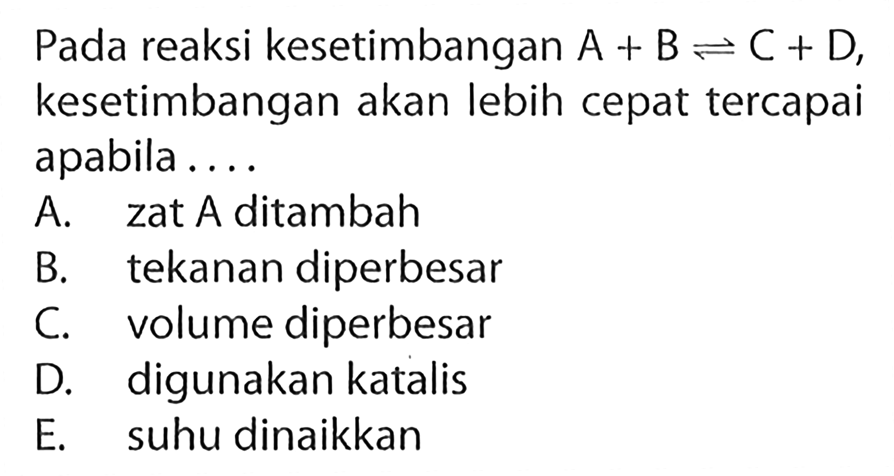 Pada reaksi kesetimbangan A+B <=> C+D, kesetimbangan akan lebih cepat tercapai apabila.... A. zat A ditambah B. tekanan diperbesar C. volume diperbesar D. digunakan katalis E. suhu dinaikkan