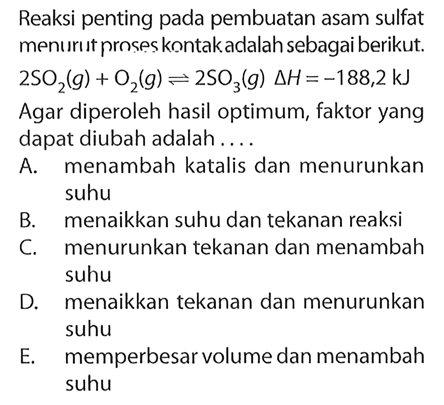 Reaksi penting pada pembuatan asam sulfat menurut proses knntak adalah sebagai berikut. 2 SO2(g)+O2(g)<=>2 SO3(g) delta H=-188,2 kJ Agar diperoleh hasil optimum, faktor yang dapat diubah adalah....A. menambah katalis dan menurunkan suhu B. menaikkan suhu dan tekanan reaksi C. menurunkan tekanan dan menambah suhu D. menaikkan tekanan dan menurunkan suhu E. memperbesar volume dan menambah suhu