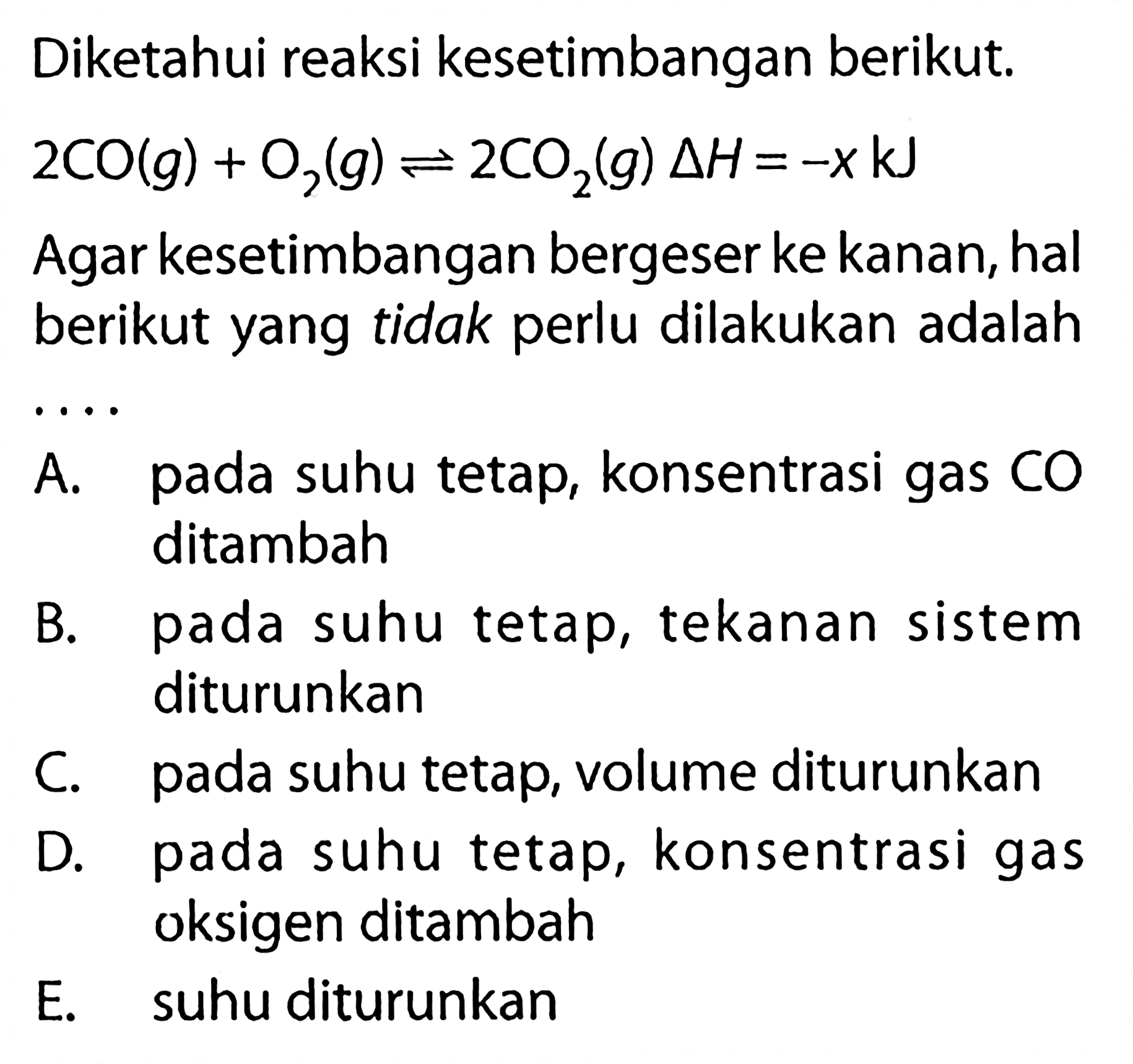 Diketahui reaksi kesetimbangan berikut. 2CO(g) + O2(g) <=> 2CO2(g) delta H=-x kJ Agar kesetimbangan bergeser ke kanan, hal berikut yang tidak perlu dilakukan adalah .... A. pada suhu tetap, konsentrasi gas CO ditambah B. pada suhu tetap, tekanan sistem diturunkan C. pada suhu tetap, volume diturunkan D. pada suhu tetap, konsentrasi gas oksigen ditambah E. suhu diturunkan 