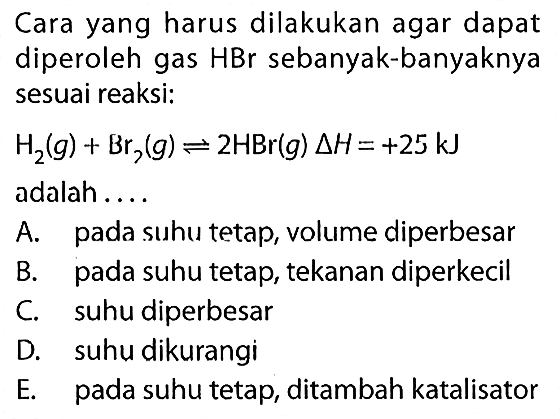 Cara yang harus dilakukan agar dapat diperoleh gas HBr sebanyak-banyaknya sesuai reaksi: H2(g)+Br2(g) <=> 2HBr(g) delta H=+25 kJ adalah .... A. pada suhu tetap, volume diperbesar B. pada suhu tetap, tekanan diperkecil C. suhu diperbesar D. suhu dikurangi E. pada suhu tetap, ditambah katalisator 