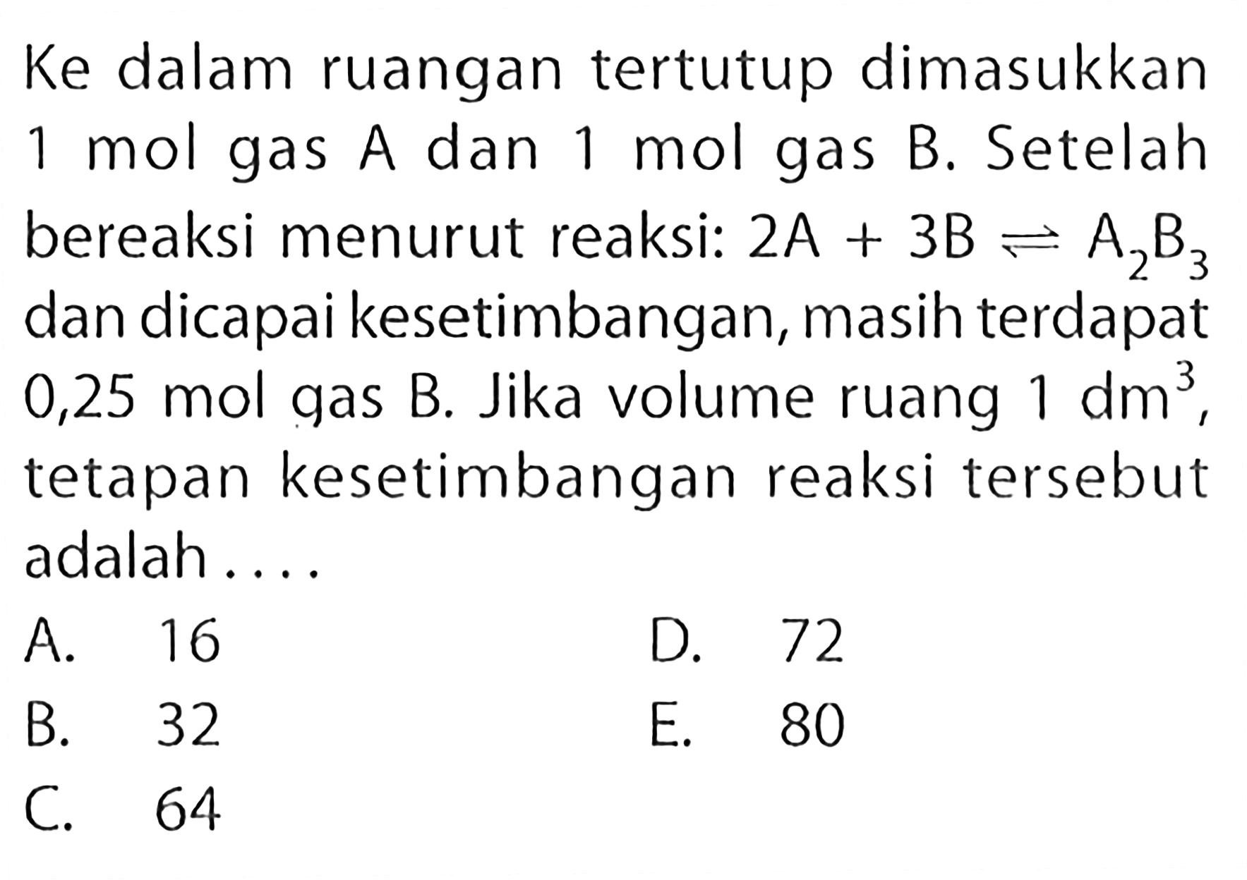 Ke dalam ruangan tertutup dimasukkan 1 mol gas A dan 1 mol gas B. Setelah bereaksi menurut reaksi: 2A+3B <=> A2B3 dan dicapai kesetimbangan, masih terdapat 0,25 mol gas B. Jika volume ruang 1 dm^3, tetapan kesetimbangan reaksi tersebut adalah ...