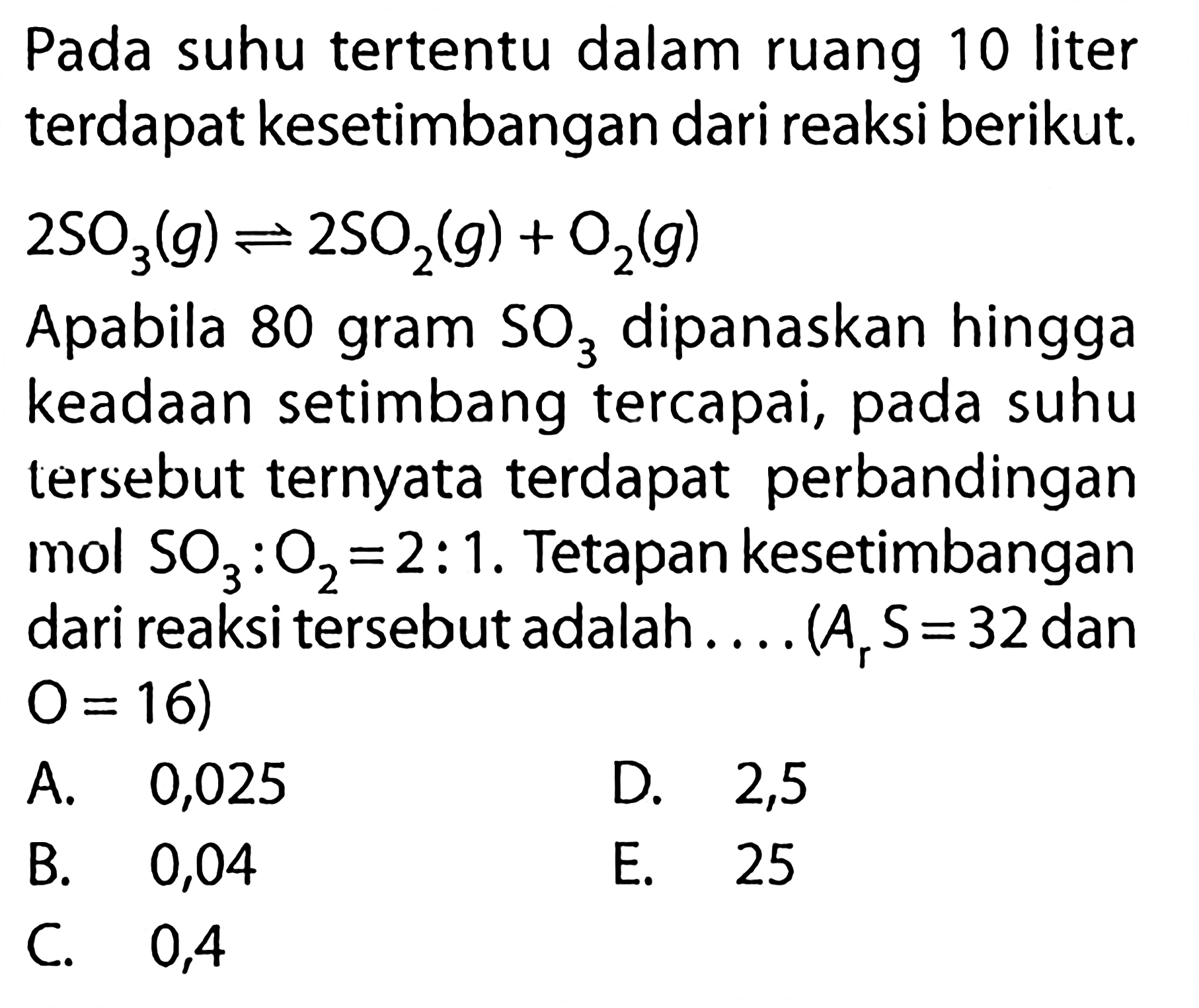 Pada suhu tertentu dalam ruang 10 liter terdapat kesetimbangan dari reaksi berikut.2 SO3(g) <=> 2 SO2(g)+O2(g)Apabila 80 gram SO3 dipanaskan hingga keadaan setimbang tercapai, pada suhu tersebut ternyata terdapat perbandingan mol SO3:O2=2:1. Tetapan kesetimbangan dari reaksi tersebut adalah.... (Ar S=32 dan O=16)