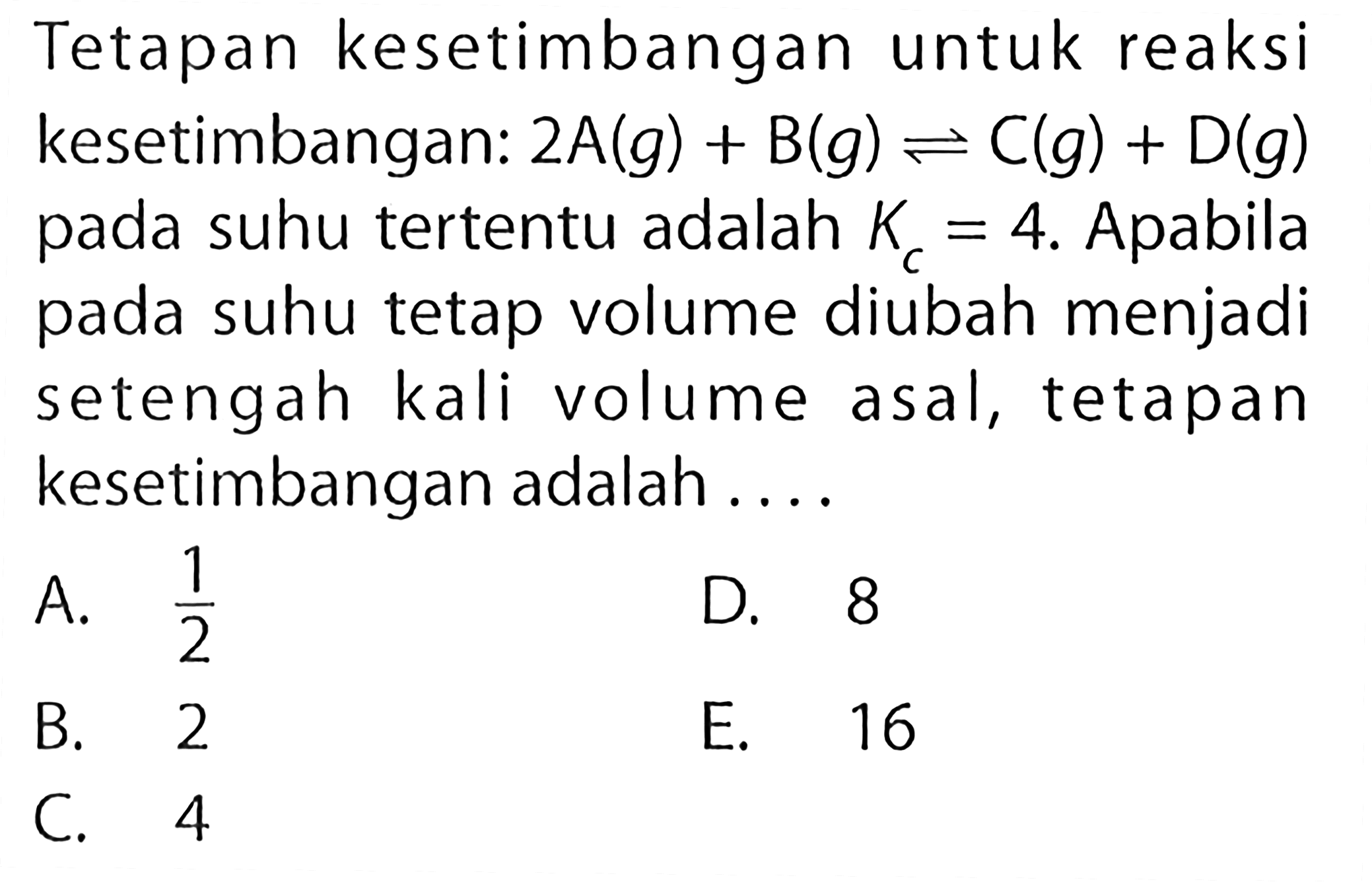 Tetapan kesetimbangan untuk reaksi kesetimbangan:  2A(g)+B(g) <-> C(g)+D(g)  pada suhu tertentu adalah  Kc=4 . Apabila pada suhu tetap volume diubah menjadi setengah kali volume asal, tetapan kesetimbangan adalah ....