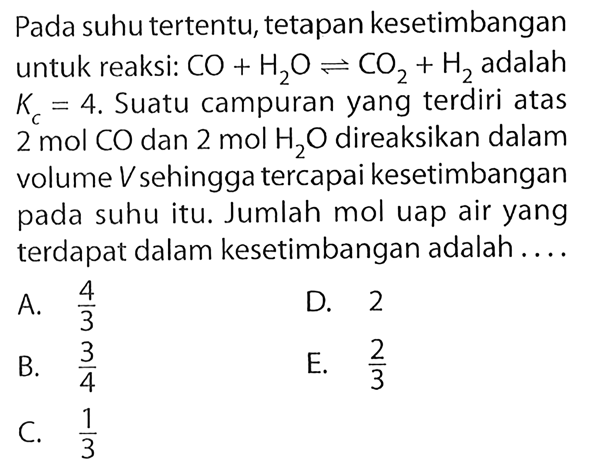 Pada suhu tertentu, tetapan kesetimbangan untuk reaksi:  CO + H2O <-> CO2 + H2  adalah  Kc=4 . Suatu campuran yang terdiri atas  2 mol CO  dan  2 mol H2O  direaksikan dalam volume  V  sehingga tercapai kesetimbangan pada suhu itu. Jumlah mol uap air yang terdapat dalam kesetimbangan adalah....