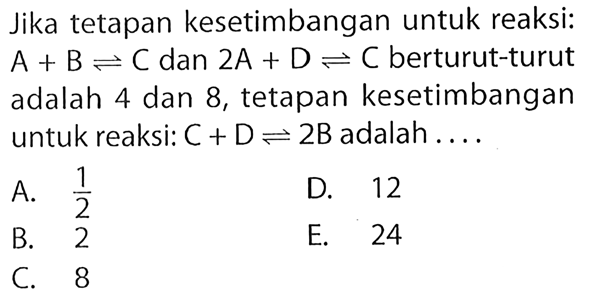 Jika tetapan kesetimbangan untuk reaksi: A+B <=> C dan 2A+D <=> C berturut-turut adalah 4 dan 8, tetapan kesetimbangan untuk reaksi: C+D <=> 2B adalah .... 