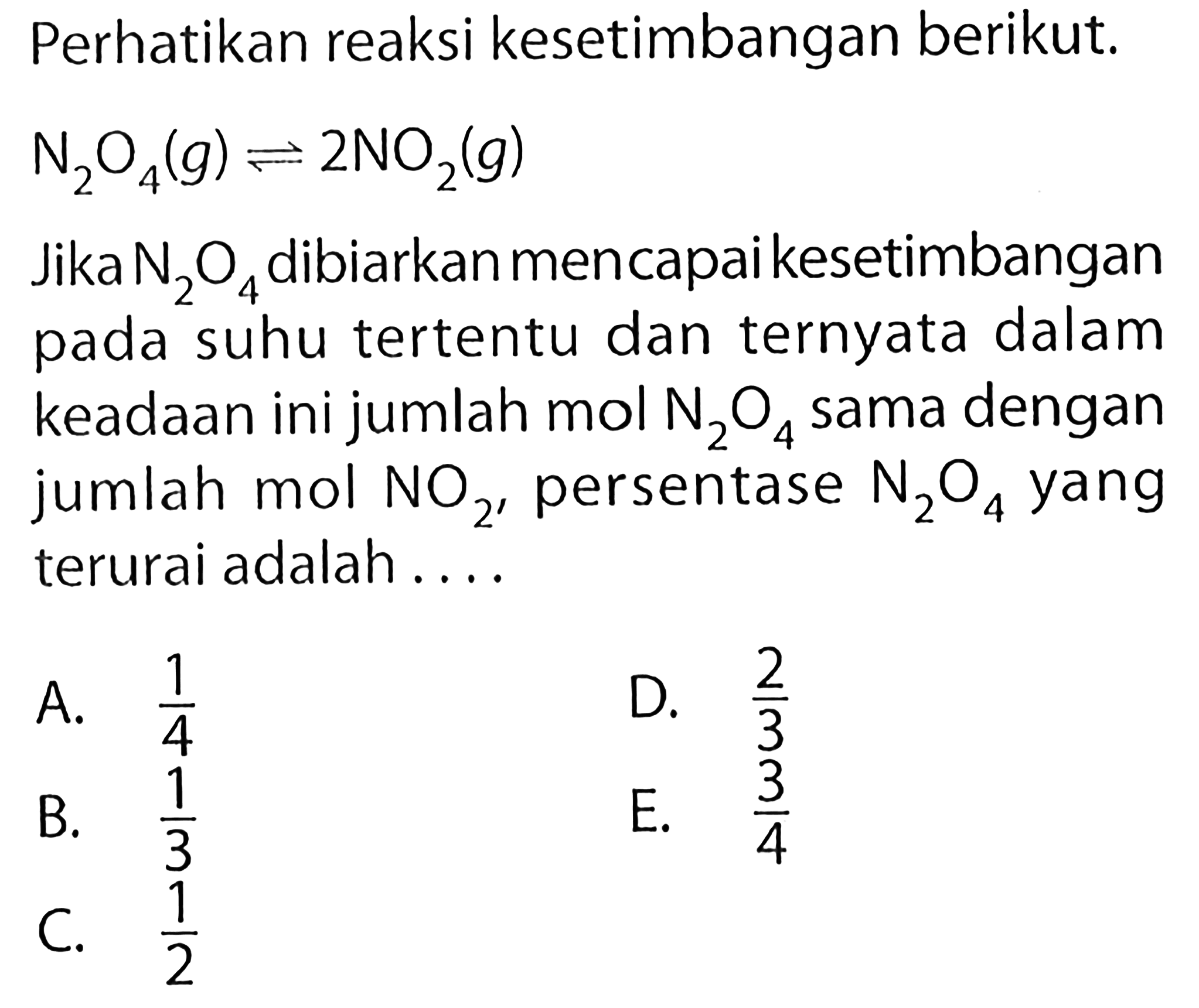 Perhatikan reaksi kesetimbangan berikut.  N2 O4(g) <=> 2 NO2(g) Jika  N2O4 dibiarkan mencapai kesetimbangan pada suhu tertentu dan ternyata dalam keadaan ini jumlah mol N2O4  sama dengan jumlah mol  NO2 , persentase  N2O4  yang terurai adalah....