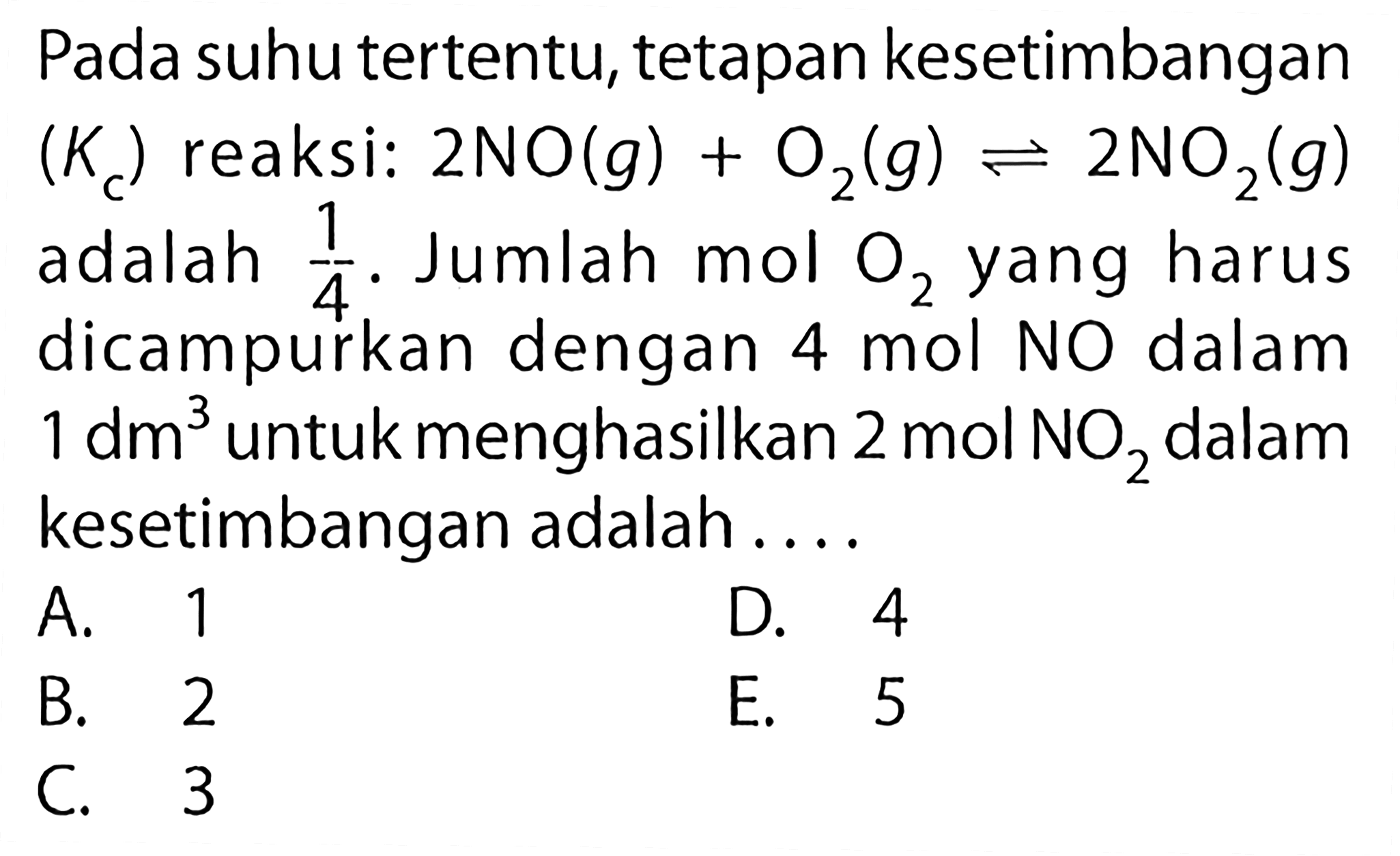 Pada suhu tertentu, tetapan kesetimbangan (Kc) reaksi: 2NO(g) + O2(g) <=> 2NO2(g) adalah 1/4. Jumlah mol O2 yang harus dicampurkan dengan 4 mol NO dalam 1 dm^3 untuk menghasilkan 2 mol NO2 dalam kesetimbangan adalah .... 
