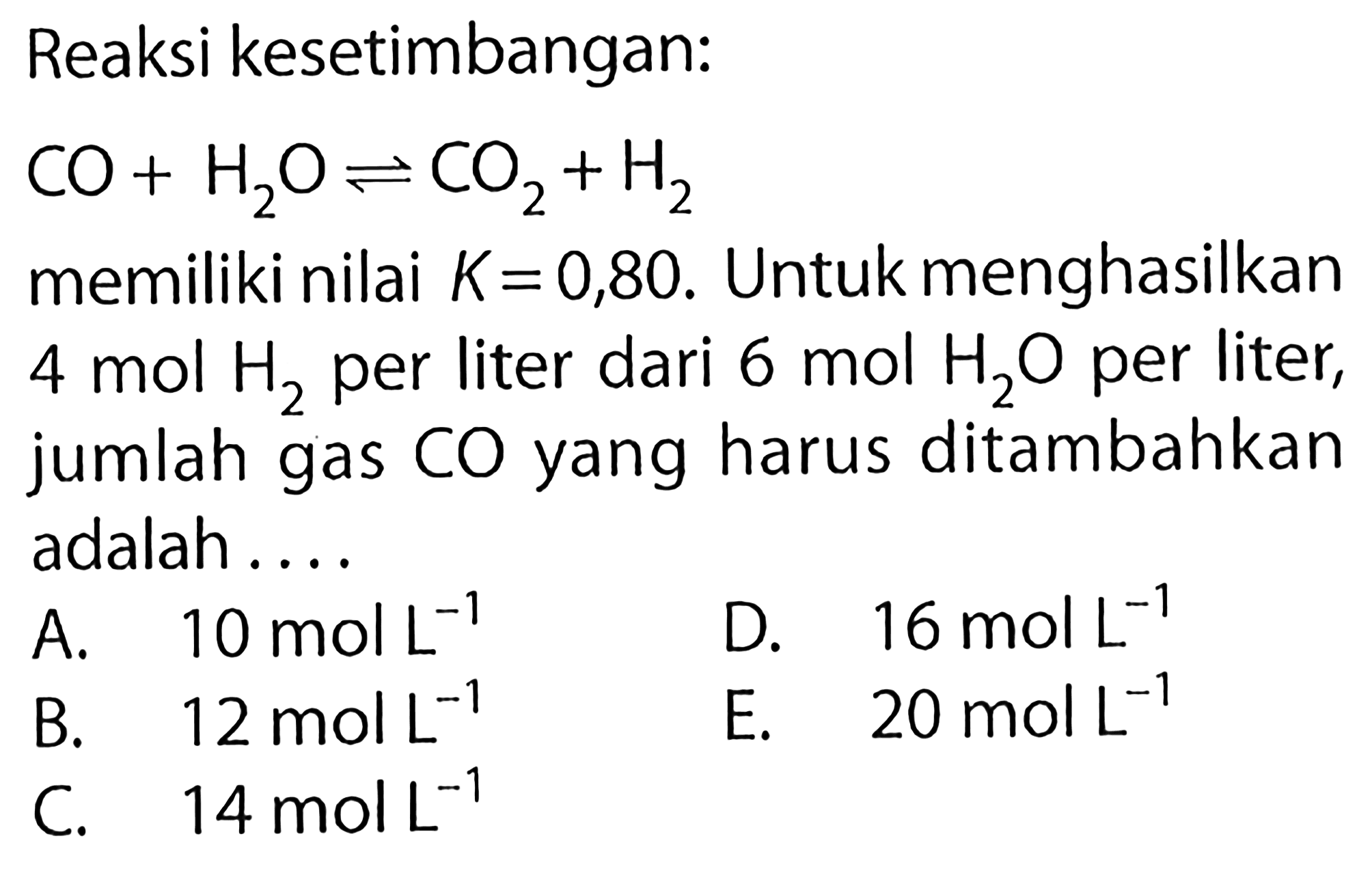 Reaksi kesetimbangan: CO + H2O <=> CO2 + H2 memiliki nilai K=0,80. Untuk menghasilkan 4 mol H2 per liter dari 6 mol H2O per liter, jumlah gas CO yang harus ditambahkan adalah .... 