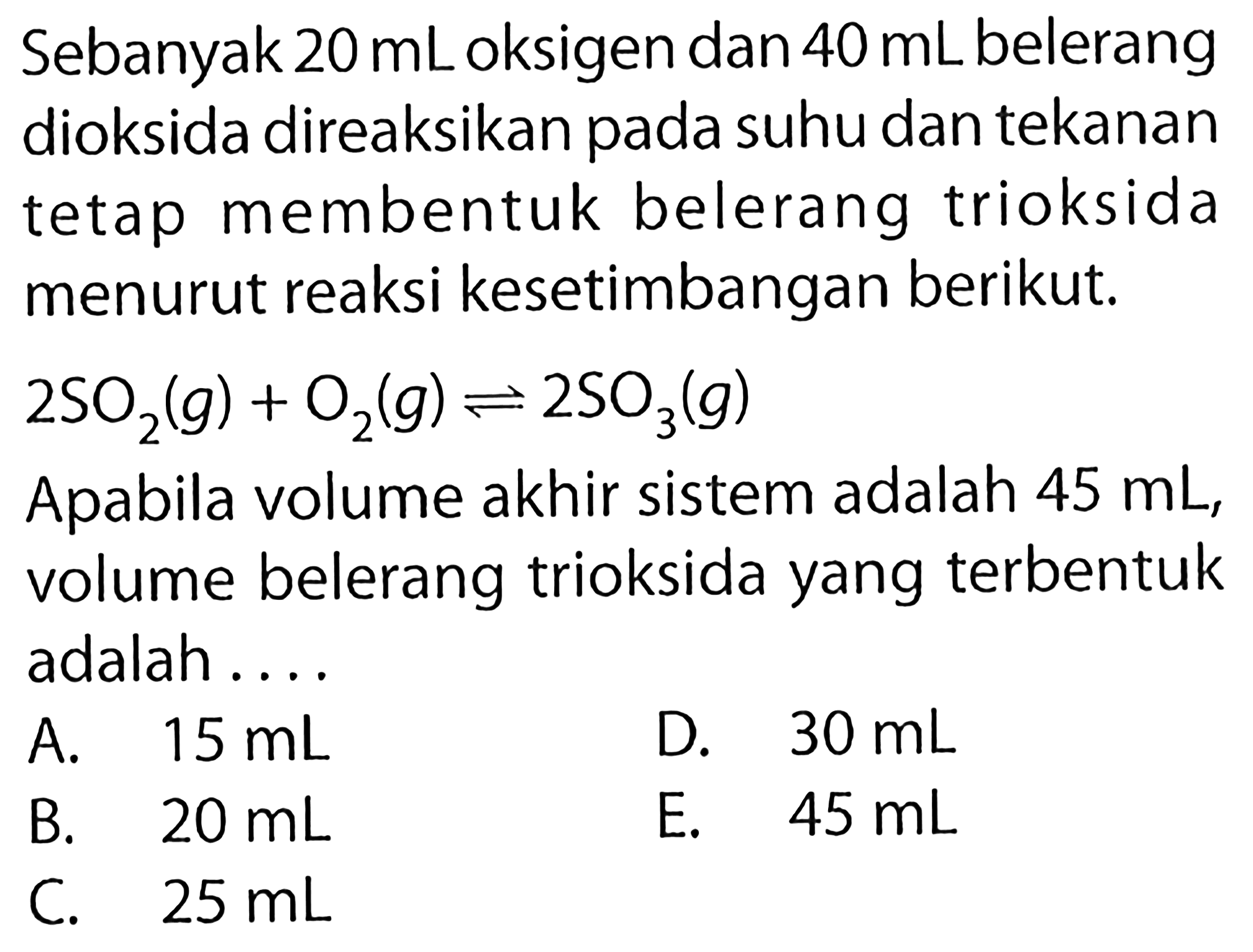 Sebanyak 20 mL oksigen dan 40 mL belerang dioksida direaksikan pada suhu dan tekanan tetap membentuk belerang trioksida menurut reaksi kesetimbangan berikut.2SO2(g)+O2(g)<=>2SO3(g)Apabila volume akhir sistem adalah 45 mL, volume belerang trioksida yang terbentuk adalah ....