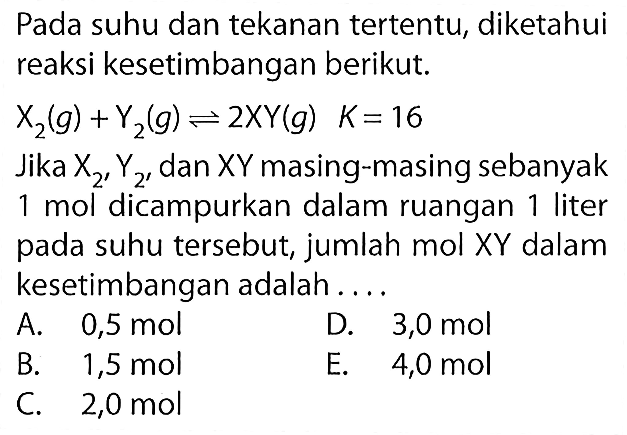 Pada suhu dan tekanan tertentu, diketahui reaksi kesetimbangan berikut.X2(g)+Y2(g) <=>2XY(g)  K=16Jika X2, Y2 dan XY masing-masing sebanyak 1 mol dicampurkan dalam ruangan 1 liter pada suhu tersebut, jumlah mol XY dalam kesetimbangan adalah....  