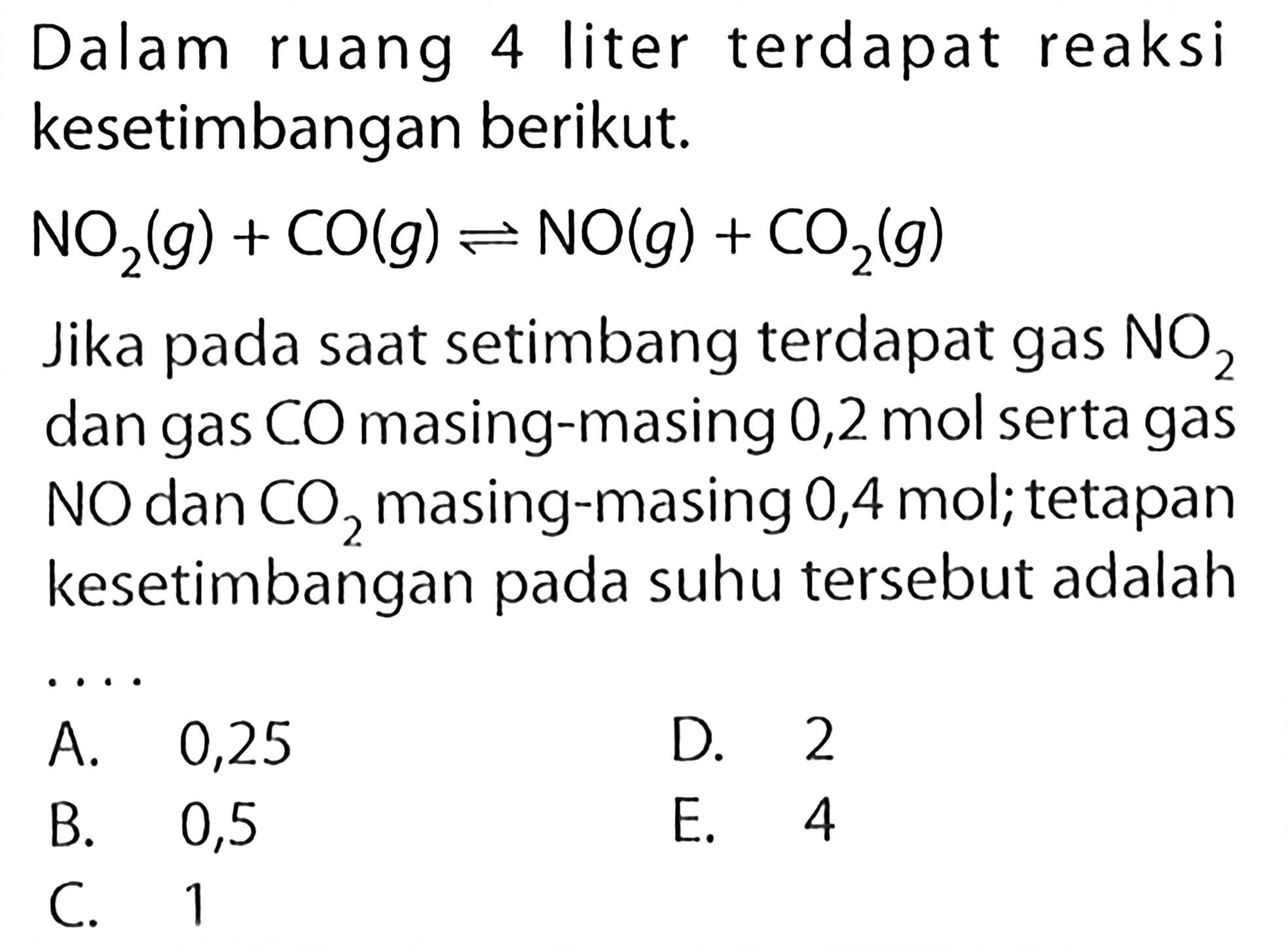 Dalam ruang 4 liter terdapat reaksi kesetimbangan berikut. NO2(g)+CO(g) <=> NO(g)+CO2(g)Jika pada saat setimbang terdapat gas  NO2  dan gas  CO  masing-masing 0,2  mol  serta gas  NO  dan  CO2  masing-masing 0,4 mol; tetapan kesetimbangan pada suhu tersebut adalah 