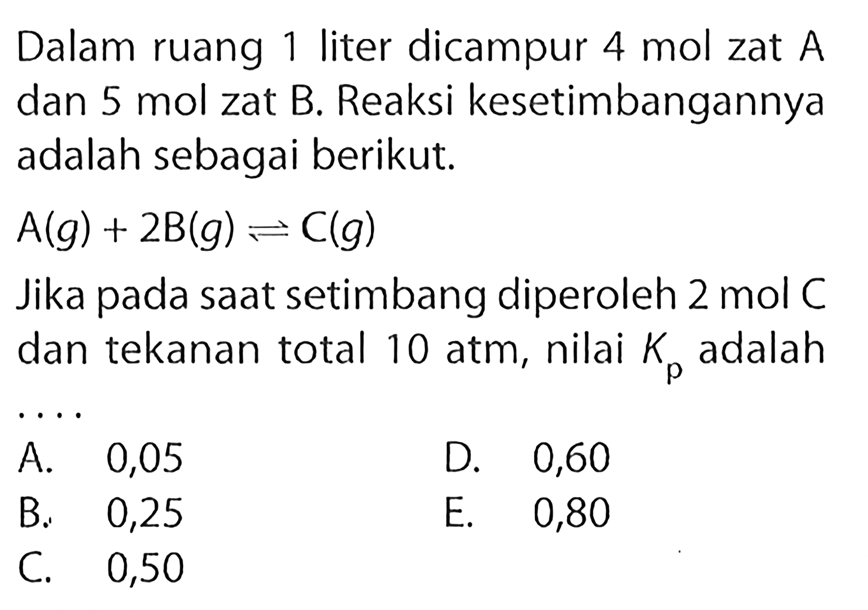 Dalam ruang 1 liter dicampur 4 mol zat A dan 5 mol zat B. Reaksi kesetimbangannya adalah sebagai berikut. A(g) + 2B(g) <=> C(g) Jika pada saat setimbang diperoleh 2 mol C dan tekanan total 10 atm, nilai Kp adalah .... 