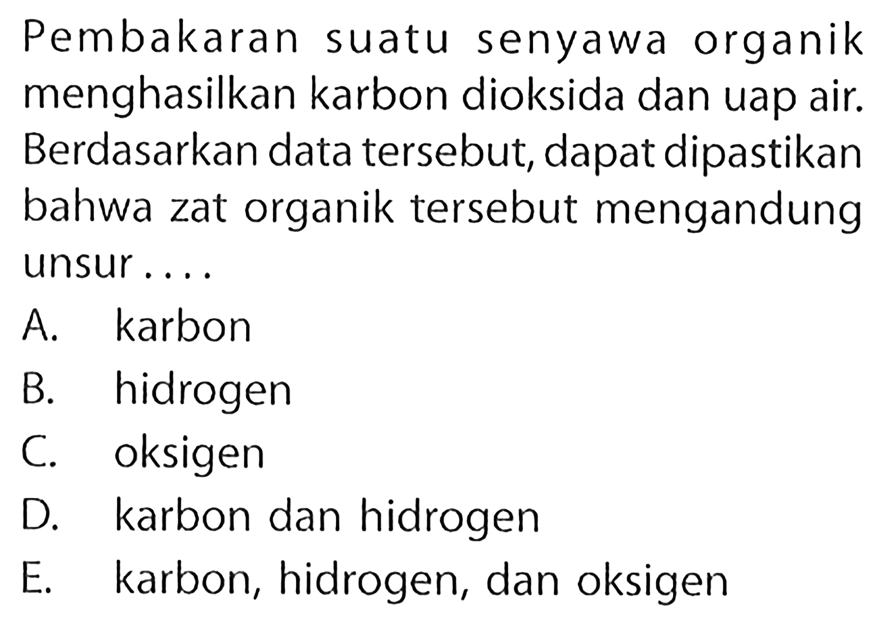 Pembakaran suatu senyawa organik menghasilkan karbon dioksida dan uap air. Berdasarkan data tersebut, dapat dipastikan bahwa zat organik tersebut mengandung unsur .... A. karbon B. hidrogen C. oksigen D. karbon dan hidrogen E. karbon, hidrogen, dan oksigen 