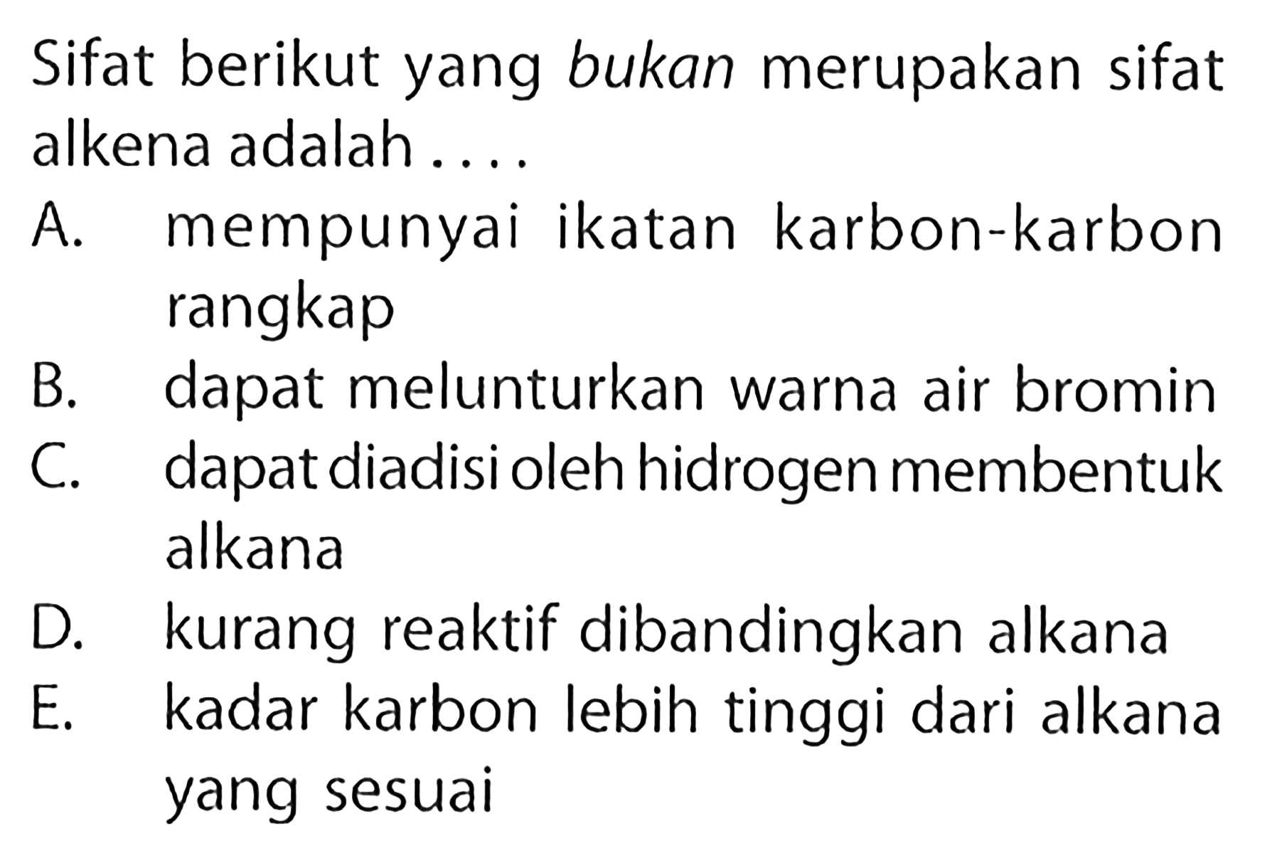 Sifat berikut yang bukan merupakan sifat alkena adalah.... A. mempunyai ikatan karbon-karbon rangkap B. dapat melunturkan warna air bromin C. dapat diadisi oleh hidrogen membentuk alkana D. kurang reaktif dibandingkan alkana E. kadar karbon lebih tinggi dari alkana yang sesuai 