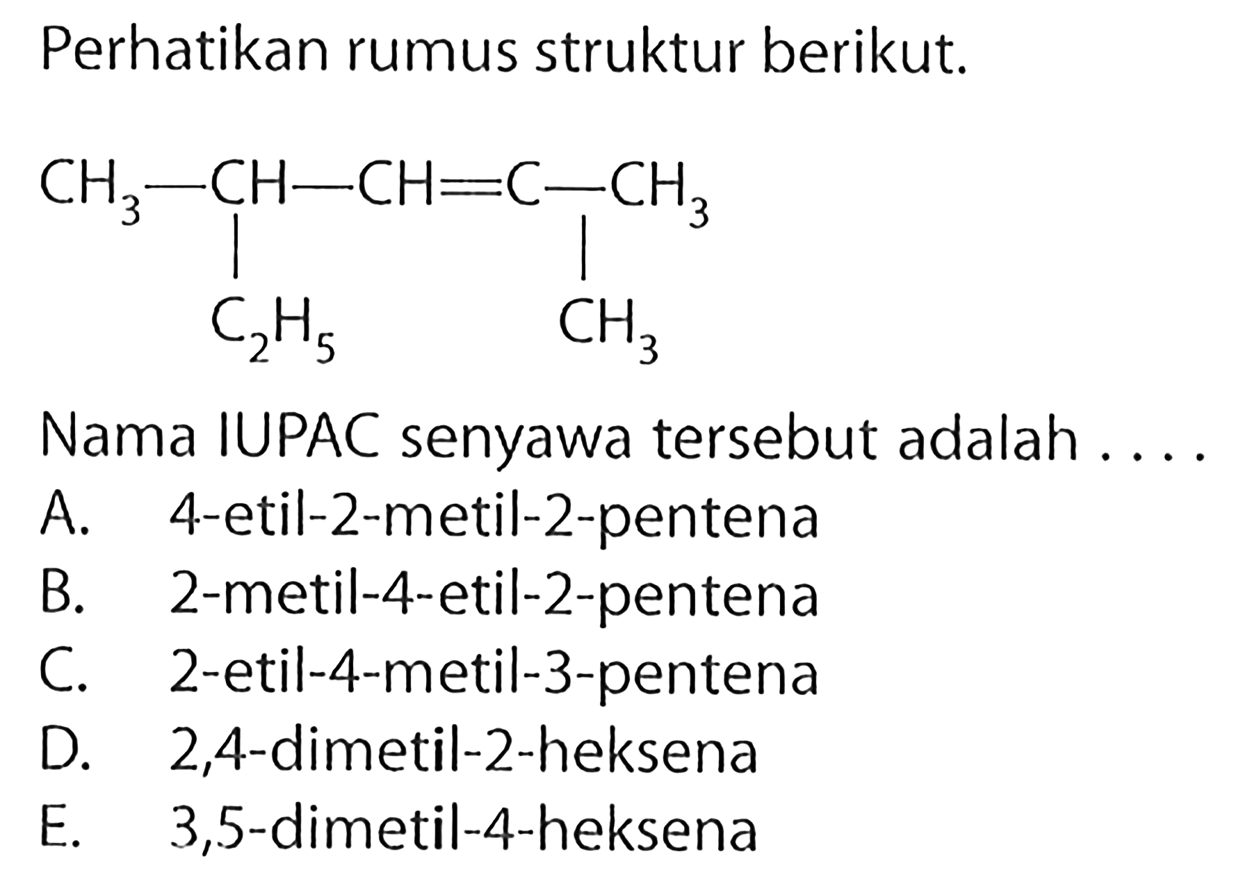 Perhatikan rumus struktur berikut.CH3-CH-CH=C-CH3| |C2H5 CH3Nama IUPAC senyawa tersebut adalah .... A. 4-etil-2-metil-2-pentena B. 2-metil-4-etil-2-pentena C. 2-etil-4-metil-3-pentena D. 2,4-dimetil-2-heksena E. 3,5 -dimetil-4-heksena