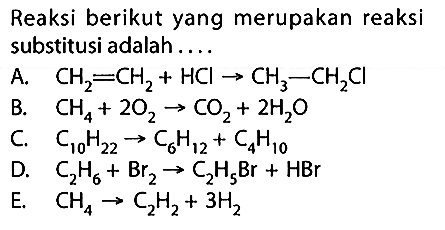 Reaksi berikut yang merupakan reaksi substitusi adalah.... A.   CH2=CH2+HCl -> CH3-CH2Cl  B.  CH4+2O2 -> CO2+2H2O  C.  C10H22 -> C6H12+C4 H10  D.  C2H6+Br2 -> C2H5 Br+HBr  E.   CH4 -> C2H2+3H2 