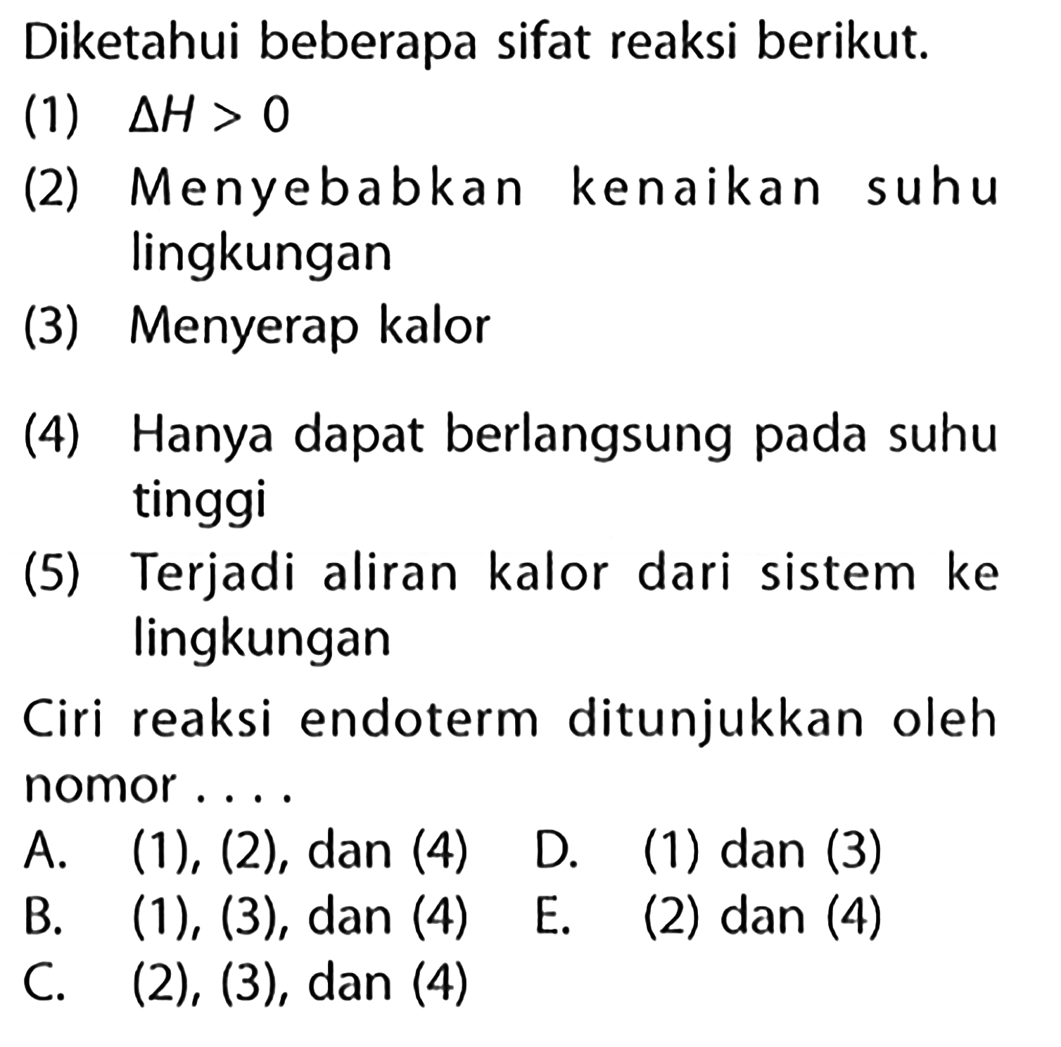 Diketahui beberapa sifat reaksi berikut.(1) delta H>0 (2) Menyebabkan kenaikan suhu lingkungan(3) Menyerap kalor(4) Hanya dapat berlangsung pada suhu tinggi(5) Terjadi aliran kalor dari sistem ke lingkunganCiri reaksi endoterm ditunjukkan oleh nomor.... A. (1), (2), dan (4) D. (1) dan (3) B. (1), (3), dan (4) C. (2), (3), dan (4) E. (2) dan (4)