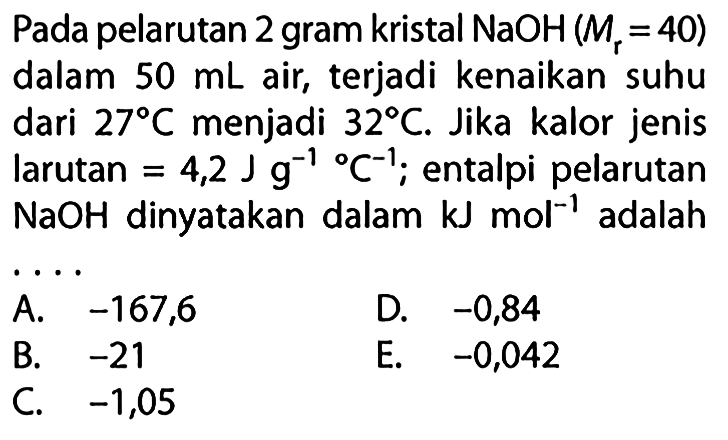 Pada pelarutan 2 gram kristal  NaOH(Mr=40) dalam 50 mL air, terjadi kenaikan suhu dari 27 C menjadi  32 C . Jika kalor jenis larutan=4,2 Jg^(-1)C^(-1); entalpi pelarutan  NaOH  dinyatakan dalam  kJ mol^-1 adalah ... 