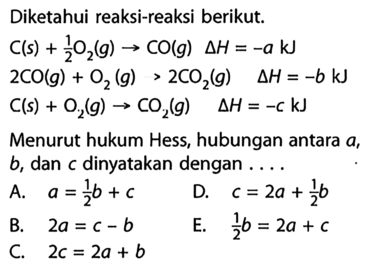 Diketahui reaksi-reaksi berikut.C(s)+1/2 O2(g) -> CO(g) delta H=-a kJ 2 CO(g)+O2(g)>2 CO2(g) delta H=-b kJ C(s)+O2(g) -> CO2(g) delta H=-ckJMenurut hukum Hess, hubungan antara a, b, dan c dinyatakan dengan....