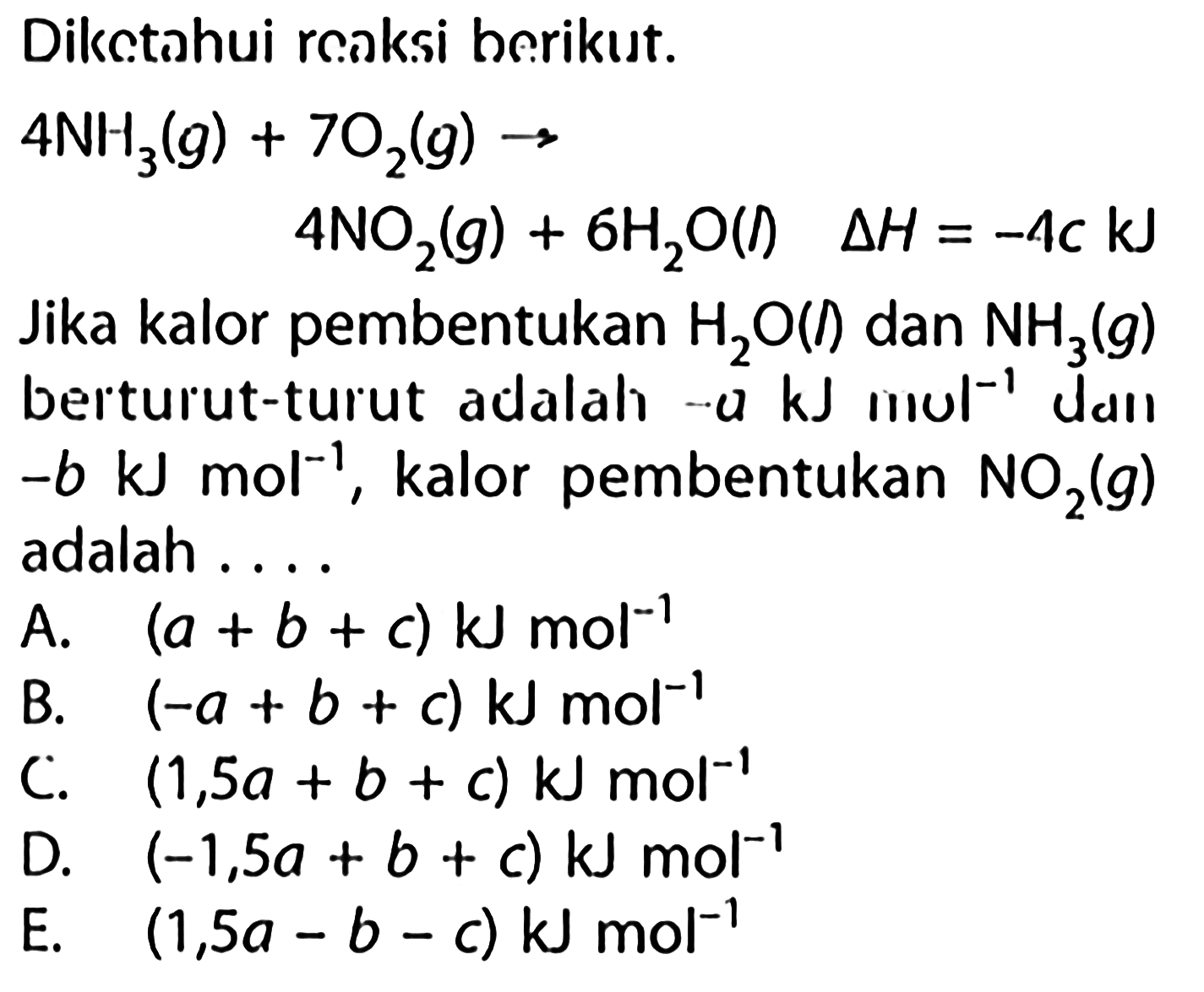 Diketahui reaksi berikut.4NH3(g) + 7O2(g) ->   4NO2(g) + 6H2O (l)   delta H=-4c kJ Jika kalor pembentukan  H2O(l)  dan  NH3(g)  berturut-turut adalah  -a kJ mol^(-1)  dan -b kJ  mol^(-1) , kalor pembentukan  NO2(g) adalah ....