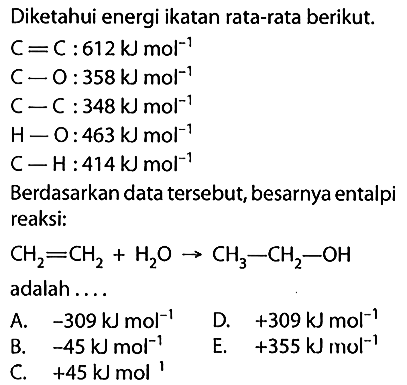 Diketahui energi ikatan rata-rata berikut. C=C : 612 kJ mol^-1 C-O : 358 kJ mol^-1 C-C : 348 kJ mol^-1 H-O : 463 kJ mol^-1 C-H : 414 kJ mol^-1 Berdasarkan data tersebut, besarnya entalpi reaksi: CH2=CH2+H2O -> CH3-CH2-OH adalah.... 