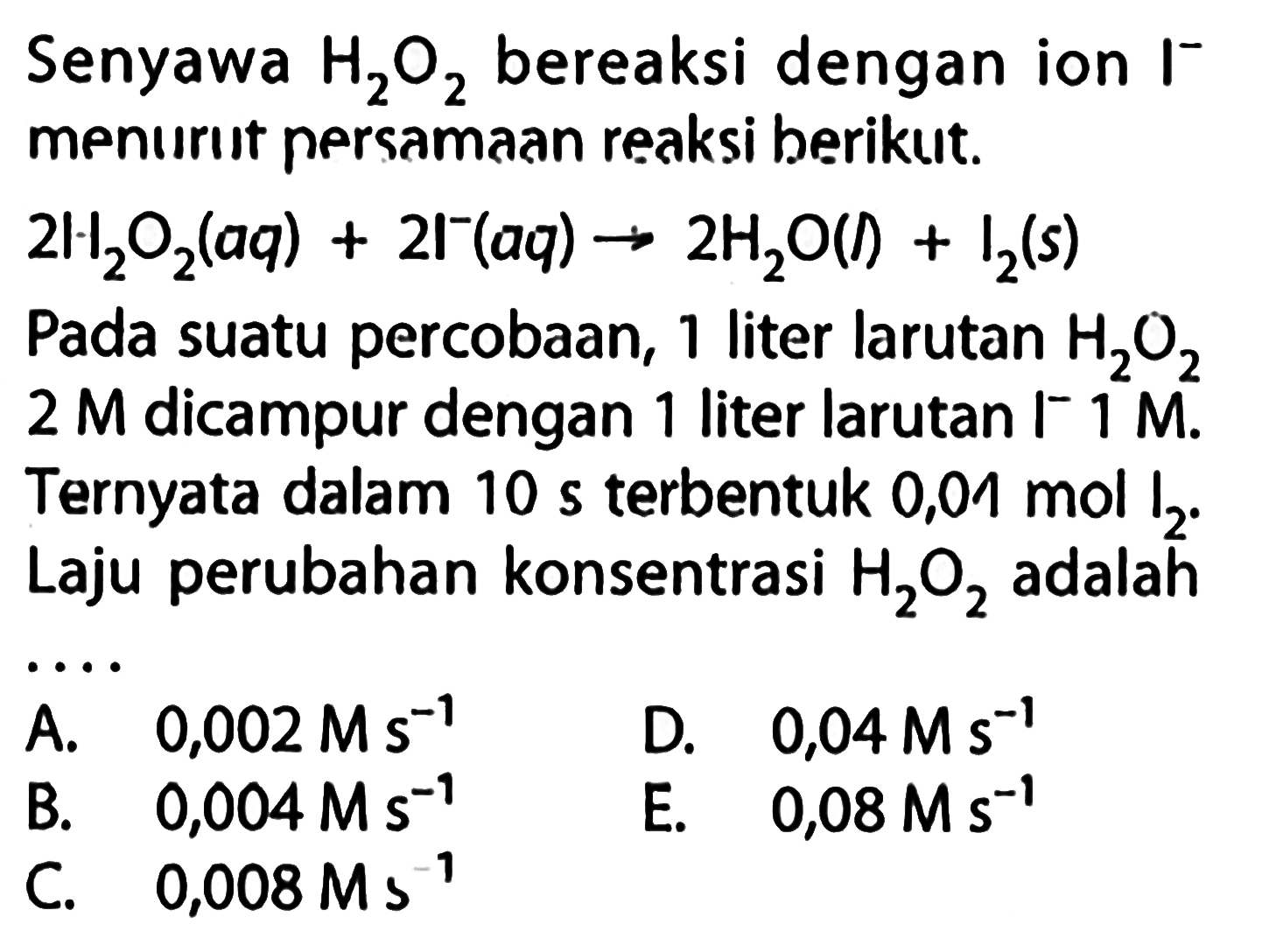 Senyawa H2O2 bereaksi dengan ion I^- menurut persamaan reaksi berikut.2 H2O2(aq)+2 l^-(aq) -> 2 H2O(I)+I2(s)Pada suatu percobaan, 1 liter larutan H2O2 2 M dicampur dengan 1 liter larutan I^- 1 M. Ternyata dalam 10 s terbentuk 0,01 mol I2. Laju perubahan konsentrasi H2O2 adalah