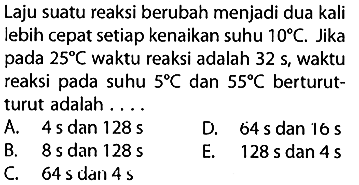 Laju suatu reaksi berubah menjadi dua kali lebih cepat setiap kenaikan suhu  10 C . Jika pada  25 C  waktu reaksi adalah  32 s , waktu reaksi pada suhu  5 C  dan  55 C  berturut- turut adalah  ... . 