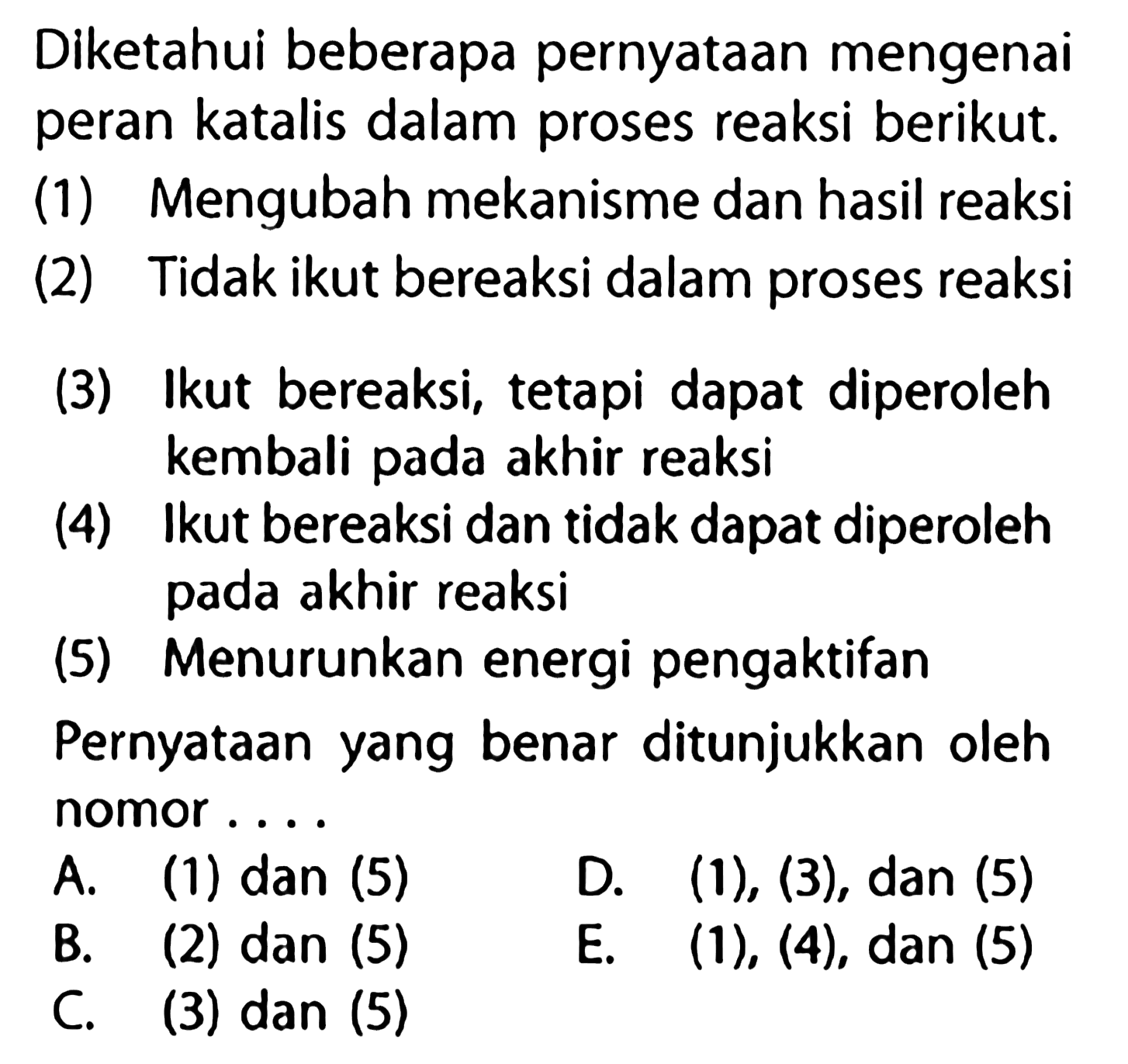 Diketahui beberapa pernyataan mengenai peran katalis dalam proses reaksi berikut.(1) Mengubah mekanisme dan hasil reaksi(2) Tidak ikut bereaksi dalam proses reaksi(3) Ikut bereaksi, tetapi dapat diperoleh kembali pada akhir reaksi(4) Ikut bereaksi dan tidak dapat diperoleh pada akhir reaksi(5) Menurunkan energi pengaktifanPernyataan yang benar ditunjukkan oleh nomor.... A. (1) dan (5)B. (2) dan (5)C. (3) dan (5)D. (1), (3), dan (5)E. (1), (4), dan (5) 