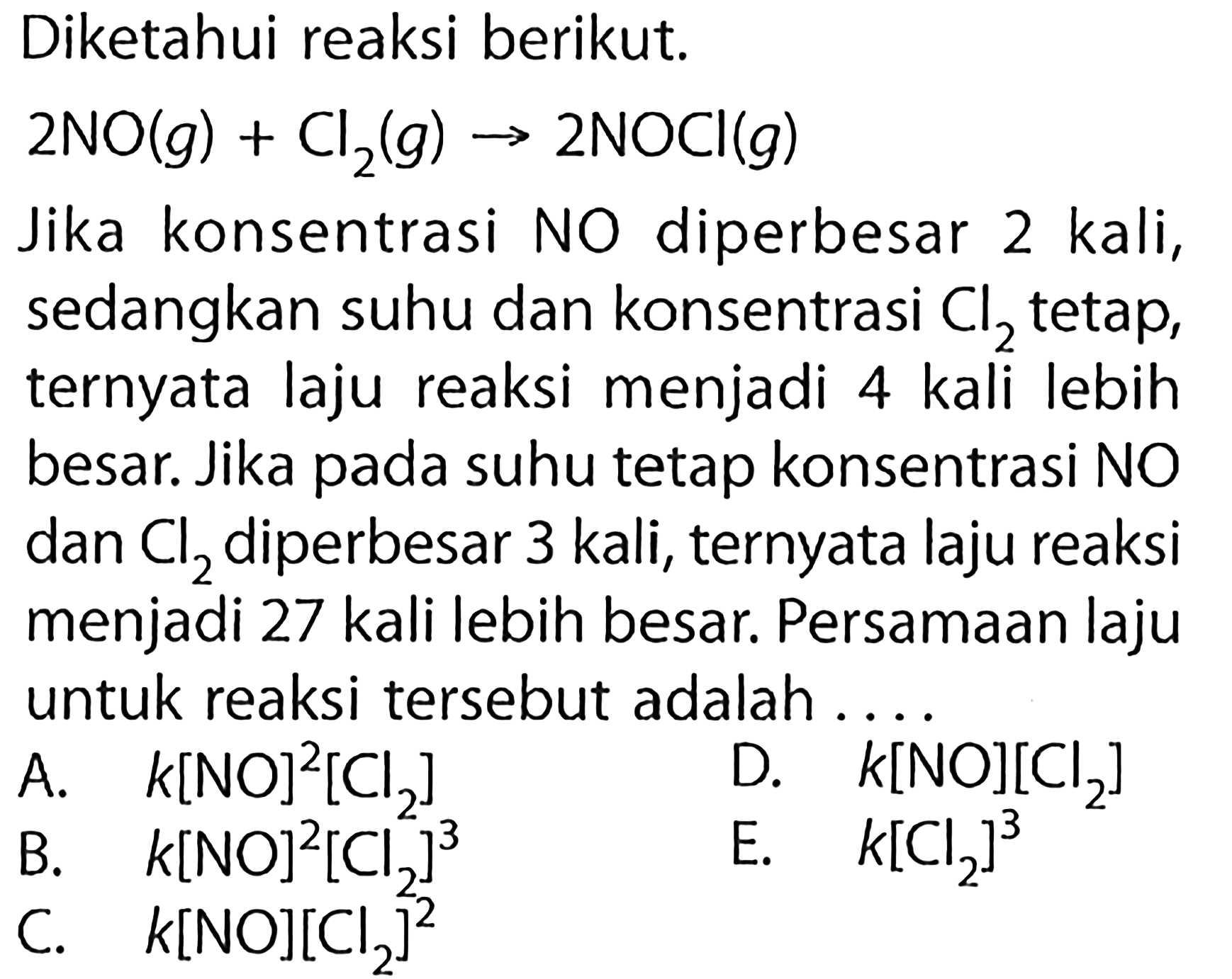 Diketahui reaksi berikut.  2 NO(g)+Cl2(g)->2NOCl(g) Jika konsentrasi NO diperbesar 2 kali, sedangkan suhu dan konsentrasi  Cl2  tetap, ternyata laju reaksi menjadi 4 kali lebih besar. Jika pada suhu tetap konsentrasi NO dan  Cl2  diperbesar 3 kali, ternyata laju reaksi menjadi 27 kali lebih besar. Persamaan laju untuk reaksi tersebut adalah ....