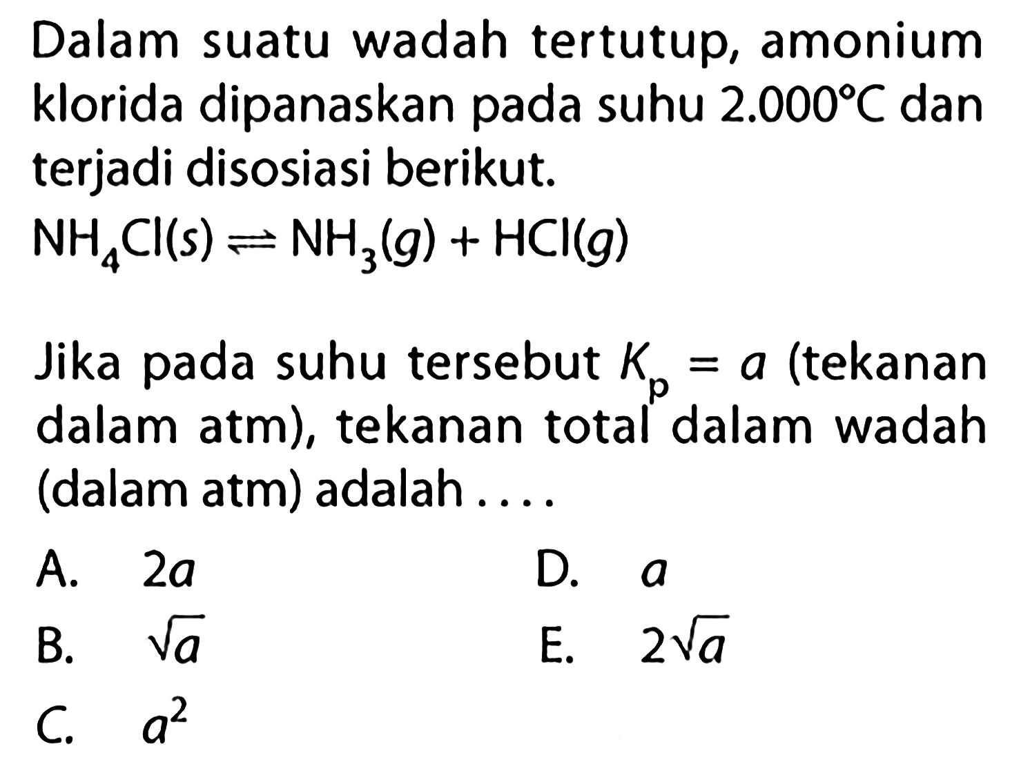 Dalam suatu wadah tertutup, amonium klorida dipanaskan pada suhu  2.000 C  dan terjadi disosiasi berikut. NH4Cl(s)<=>NH3(g)+HCl(g) Jika pada suhu tersebut Kp=a (tekanan dalam atm), tekanan total dalam wadah (dalam atm) adalah .... 